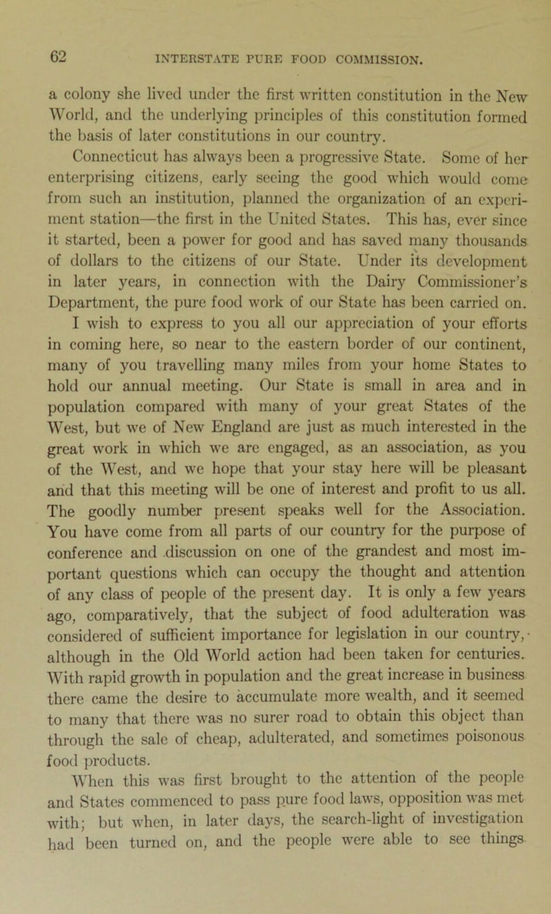 a colony she lived under the first written constitution in the New World, and the underlying principles of this constitution formed the basis of later constitutions in our country. Connecticut has always been a progressive State. Some of her enterprising citizens, early seeing the good which would come from such an institution, planned the organization of an experi- ment station—the first in the United States. This has, ever since it started, been a power for good and has saved many thousands of dollars to the citizens of our State. Under its development in later years, in connection with the Dairy Commissioner’s Department, the pure food work of our State has been carried on. I wish to express to you all our appreciation of your efforts in coming here, so near to the eastern border of our continent, many of you travelling many miles from your home States to hold our annual meeting. Our State is small in area and in population compared with many of your great States of the West, but we of New England are just as much interested in the great work in which we are engaged, as an association, as you of the West, and we hope that your stay here will be pleasant and that this meeting will be one of interest and profit to us all. The goodly number present speaks well for the Association. You have come from all parts of our country for the purpose of conference and discussion on one of the grandest and most im- portant questions which can occupy the thought and attention of any class of people of the present day. It is only a few years ago, comparatively, that the subject of food adulteration was considered of sufficient importance for legislation in our country, • although in the Old World action had been taken for centuries. With rapid growth in population and the great increase in business there came the desire to accumulate more wealth, and it seemed to many that there was no surer road to obtain this object than through the sale of cheap, adulterated, and sometimes poisonous food products. When this was first brought to the attention of the people and States commenced to pass pure food laws, opposition was met with; but when, in later days, the search-light of investigation had been turned on, and the people were able to see things