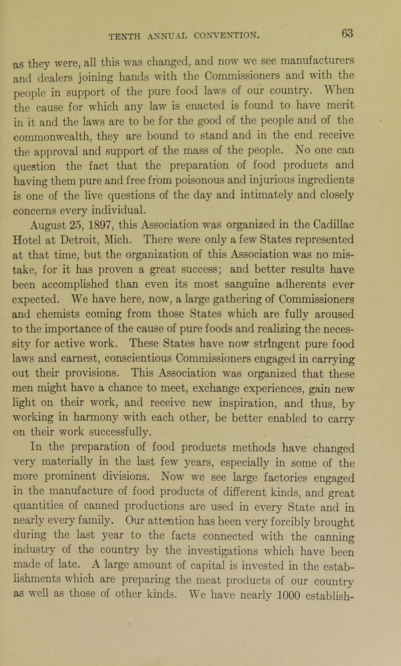 as they were, all this was changed, and now we see manufacturers and dealers joining hands with the Commissioners and with the people in support of the pure food laws of our country. When the cause for which any law is enacted is found to have merit in it and the laws are to be for the good of the people and of the commonwealth, they are bound to stand and in the end receive the approval and support of the mass of the people. No one can question the fact that the preparation of food products and having them pure and free from poisonous and injurious ingredients is one of the live questions of the day and intimately and closely concerns every individual. August 25, 1897, this Association was organized in the Cadillac Hotel at Detroit, Mich. There were only a few States represented at that time, but the organization of this Association was no mis- take, for it has proven a great success; and better results have been accomplished than even its most sanguine adherents ever expected. We have here, now, a large gathering of Commissioners and chemists coming from those States which are fully aroused to the importance of the cause of pure foods and realizing the neces- sity for active work. These States have now stringent pure food laws and earnest, conscientious Commissioners engaged in carrying out their provisions. This Association was organized that these men might have a chance to meet, exchange experiences, gain new light on their work, and receive new inspiration, and thus, by working in harmony with each other, be better enabled to carry on their work successfully. In the preparation of food products methods have changed very materially in the last few years, especially in some of the more prominent divisions. Now we see large factories engaged in the manufacture of food products of different kinds, and great quantities of canned productions are used in every State and in nearly every family. Our attention has been very forcibly brought during the last year to the facts connected with the canning industry of the country by the investigations which have been made of late. A large amount of capital is invested in the estab- lishments which are preparing the meat products of our country as well as those of other kinds. We have nearly 1000 establish-