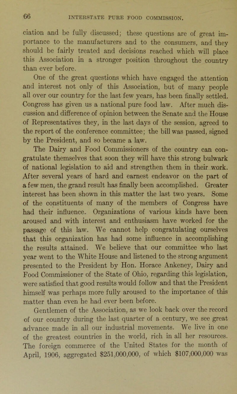 ciation and be fully discussed; these questions are of great im- portance to the manufacturers and to the consumers, and they should be fairly treated and decisions reached which will place this Association in a stronger position throughout the country than ever before. One of the great questions which have engaged the attention and interest not only of this Association, but of many people all over our country for the last few years, has been finally settled. Congress has given us a national pure food law. After much dis- cussion and difference of opinion between the Senate and the House of Representatives they, in the last days of the session, agreed to the report of the conference committee; the bill was passed, signed by the President, and so became a law. The Dairy and Food Commissioners of the country can con- gratulate themselves that soon they will have this strong bulwark of national legislation to aid and strengthen them in their work. After several years of hard and earnest endeavor on the part of a few men, the grand result has finally been accomplished. Greater interest has been shown in this matter the last two years. Some of the constituents of many of the members of Congress have had their influence. Organizations of various kinds have been aroused and with interest and enthusiasm have worked for the passage of this law. We cannot help congratulating ourselves that this organization has had some influence in accomplishing the results attained. We believe that our committee who last year went to the White House and listened to the strong argument presented to the President by Hon. Horace Ankeney, Dairy and Food Commissioner of the State of Ohio, regarding this legislation, were satisfied that good results would follow and that the President himself was perhaps more fully aroused to the importance of this matter than even he had ever been before. Gentlemen of the Association, as we look back over the record of our country during the last quarter of a century, we see great advance made in all our industrial movements. We live in one of the greatest countries in the world, rich in all her resources. The foreign commerce of the United States for the month of April, 1906, aggregated $251,000,000, of which $107,000,000 was