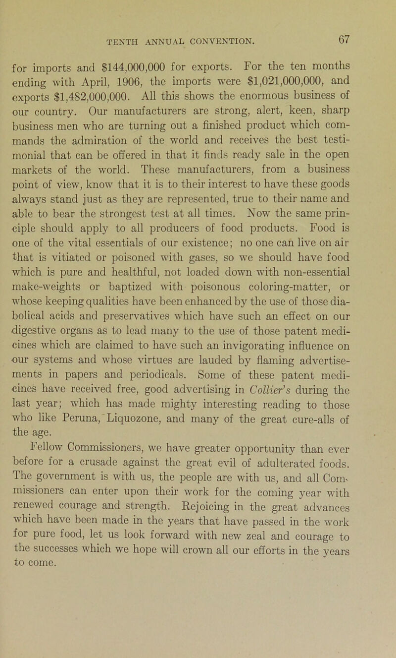 for imports and $144,000,000 for exports. For the ten months ending with April, 1906, the imports were $1,021,000,000, and exports $1,482,000,000. All this shows the enormous business of our country. Our manufacturers are strong, alert, keen, sharp business men who are turning out a finished product which com- mands the admiration of the world and receives the best testi- monial that can be offered in that it finds ready sale in the open markets of the world. These manufacturers, from a business point of view, know that it is to their interest to have these goods always stand just as they are represented, true to their name and able to bear the strongest test at all times. Now the same prin- ciple should apply to all producers of food products. Food is one of the vital essentials of our existence; no one can live on air that is vitiated or poisoned with gases, so we should have food which is pure and healthful, not loaded down with non-essential make-weights or baptized with poisonous coloring-matter, or whose keeping qualities have been enhanced by the use of those dia- bolical acids and preservatives which have such an effect on our digestive organs as to lead many to the use of those patent medi- cines which are claimed to have such an invigorating influence on our systems and whose virtues are lauded by flaming advertise- ments in papers and periodicals. Some of these patent medi- cines have received free, good advertising in Collier’s during the last year; which has made mighty interesting reading to those who like Peruna, Liquozone, and many of the great cure-alls of the age. Fellow Commissioners, we have greater opportunity than ever before for a crusade against the great evil of adulterated foods. The government is with us, the people are with us, and all Coim missioners can enter upon their work for the coming year with renewed courage and strength. Rejoicing in the great advances which have been made in the years that have passed in the work for pure food, let us look forward with new zeal and courage to the successes which we hope will crown all our efforts in the years to come.