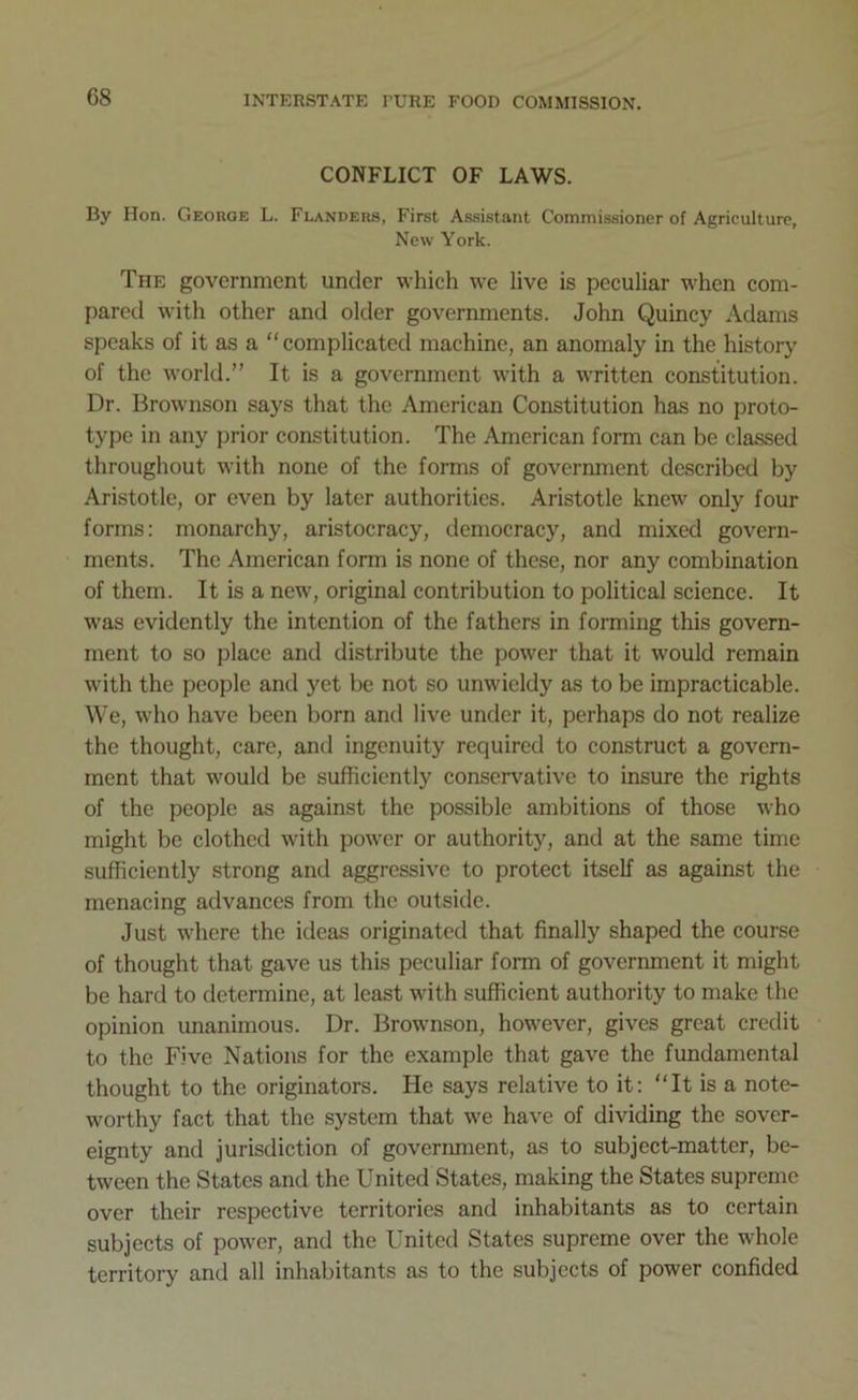 CONFLICT OF LAWS. By Hon. George L. Flanders, First Assistant Commissioner of Agriculture, New York. The government under which we live is peculiar wrhen com- pared with other and older governments. John Quincy Adams speaks of it as a “complicated machine, an anomaly in the history of the world.” It is a government with a written constitution. Dr. Brownson says that the American Constitution has no proto- type in any prior constitution. The American form can be classed throughout with none of the forms of government described by Aristotle, or even by later authorities. Aristotle knew only four forms: monarchy, aristocracy, democracy, and mixed govern- ments. The American form is none of these, nor any combination of them. It is a new, original contribution to political science. It was evidently the intention of the fathers in forming this govern- ment to so place and distribute the power that it would remain with the people and yet be not so unwieldy as to be impracticable. We, who have been born and live under it, perhaps do not realize the thought, care, and ingenuity required to construct a govern- ment that would be sufficiently conservative to insure the rights of the people as against the possible ambitions of those who might be clothed with power or authority, and at the same time sufficiently strong and aggressive to protect itself as against the menacing advances from the outside. Just where the ideas originated that finally shaped the course of thought that gave us this peculiar form of government it might be hard to determine, at least with sufficient authority to make the opinion unanimous. Dr. Brownson, however, gives great credit to the Five Nations for the example that gave the fundamental thought to the originators. He says relative to it: “It is a note- worthy fact that the system that we have of dividing the sover- eignty and jurisdiction of government, as to subject-matter, be- tween the States and the United States, making the States supreme over their respective territories and inhabitants as to certain subjects of power, and the United States supreme over the whole territory and all inhabitants as to the subjects of power confided