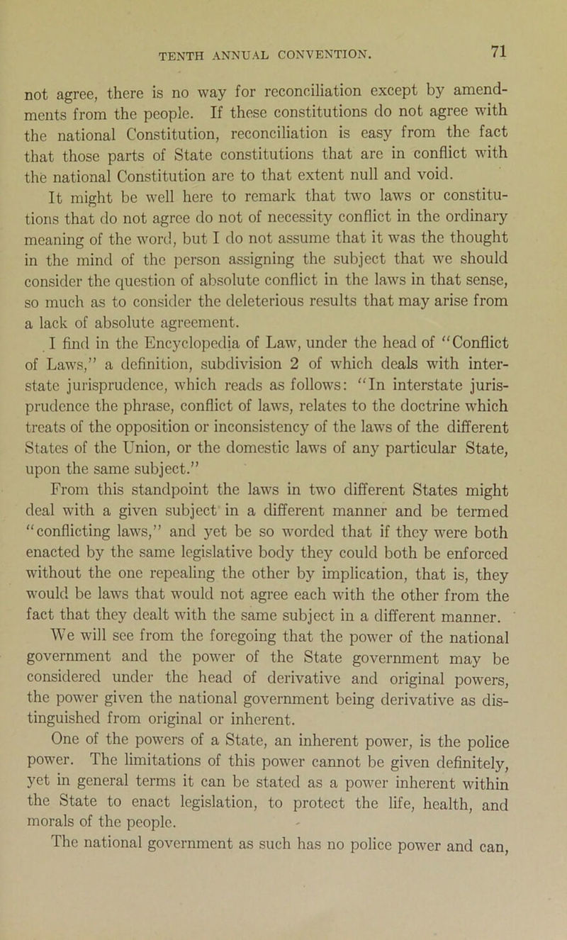 not agree, there is no way for reconciliation except by amend- ments from the people. If these constitutions do not agree with the national Constitution, reconciliation is easy from the fact that those parts of State constitutions that are in conflict with the national Constitution are to that extent null and void. It might be well here to remark that two laws or constitu- tions that do not agree do not of necessity conflict in the ordinary meaning of the word, but I do not assume that it was the thought in the mind of the person assigning the subject that we should consider the question of absolute conflict in the laws in that sense, so much as to consider the deleterious results that may arise from a lack of absolute agreement. I find in the Encyclopedia of Law, under the head of “Conflict of Laws,” a definition, subdivision 2 of which deals with inter- state jurisprudence, which reads as follows: “In interstate juris- prudence the phrase, conflict of laws, relates to the doctrine which treats of the opposition or inconsistency of the laws of the different States of the Union, or the domestic laws of any particular State, upon the same subject.” From this standpoint the laws in two different States might deal with a given subject in a different manner and be termed “conflicting laws,” and yet be so worded that if they were both enacted by the same legislative body they could both be enforced without the one repealing the other by implication, that is, they would be laws that would not agree each with the other from the fact that they dealt with the same subject in a different manner. We will see from the foregoing that the power of the national government and the power of the State government may be considered under the head of derivative and original powers, the power given the national government being derivative as dis- tinguished from original or inherent. One of the powers of a State, an inherent power, is the police power. The limitations of this power cannot be given definitely, yet in general terms it can be stated as a power inherent within the State to enact legislation, to protect the life, health, and morals of the people. The national government as such has no police power and can,