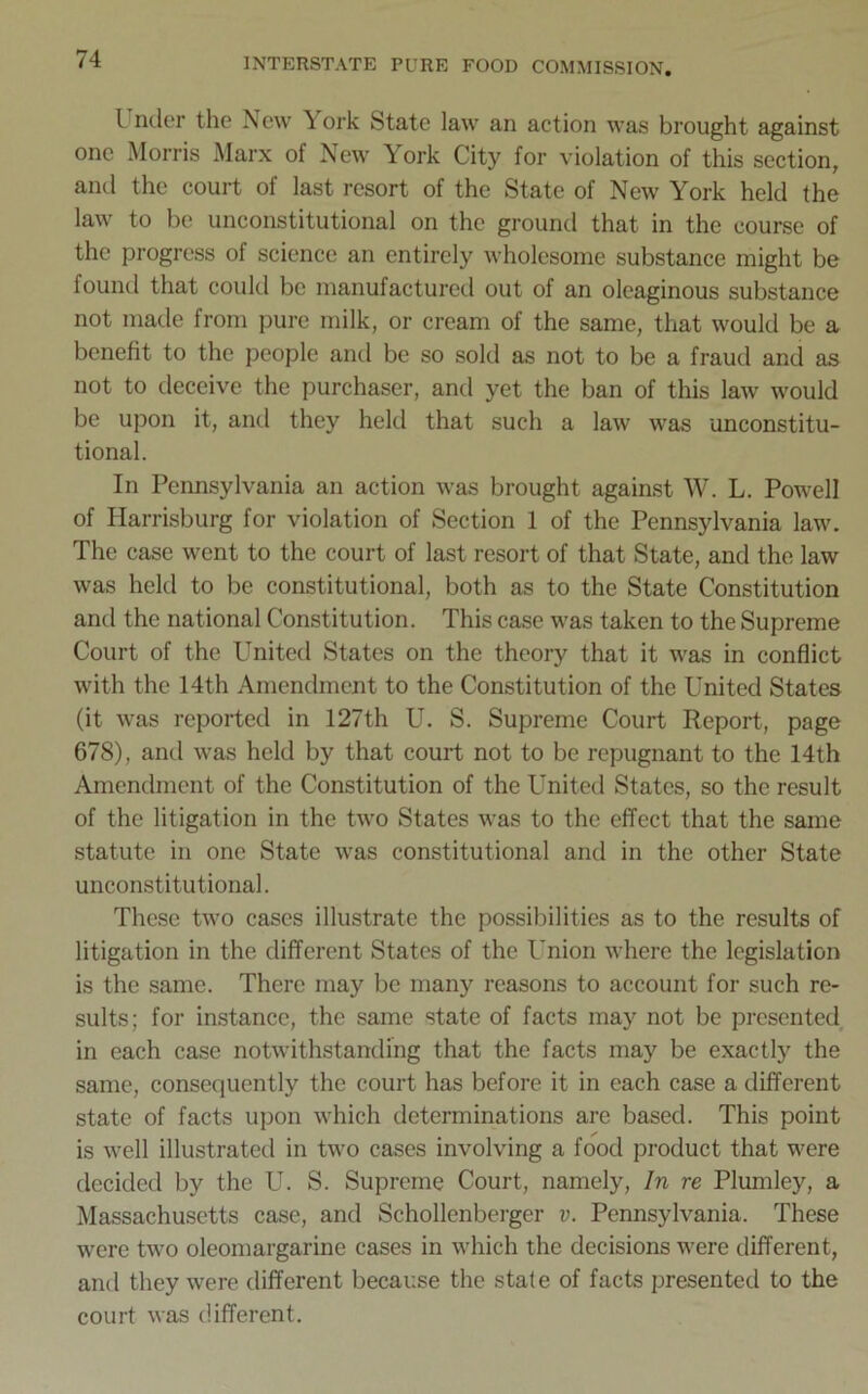 I nder the New York State law an action was brought against one Morris Marx of New York City for violation of this section, and the court of last resort of the State of New York held the law to be unconstitutional on the ground that in the course of the progress of science an entirely wholesome substance might be found that could be manufactured out of an oleaginous substance not made from pure milk, or cream of the same, that would be a benefit to the people and be so sold as not to be a fraud and as not to deceive the purchaser, and yet the ban of this law would be upon it, and they held that such a law was unconstitu- tional. In Pennsylvania an action was brought against W. L. Powell of Harrisburg for violation of Section 1 of the Pennsylvania law. The case went to the court of last resort of that State, and the law was held to be constitutional, both as to the State Constitution and the national Constitution. This case was taken to the Supreme Court of the United States on the theory that it was in conflict with the 14th Amendment to the Constitution of the United States (it was reported in 127th U. S. Supreme Court Report, page 678), and was held by that court not to be repugnant to the 14th Amendment of the Constitution of the United States, so the result of the litigation in the two States was to the effect that the same statute in one State was constitutional and in the other State unconstitutional. These two cases illustrate the possibilities as to the results of litigation in the different States of the Union where the legislation is the same. There may be many reasons to account for such re- sults; for instance, the same state of facts may not be presented in each case notwithstanding that the facts may be exactly the same, consequently the court has before it in each case a different state of facts upon which determinations are based. This point is well illustrated in two cases involving a food product that were decided by the U. S. Supreme Court, namely, In re Plumley, a Massachusetts case, and Schollenberger v. Pennsylvania. These were two oleomargarine cases in which the decisions were different, and they were different because the state of facts presented to the court was different.