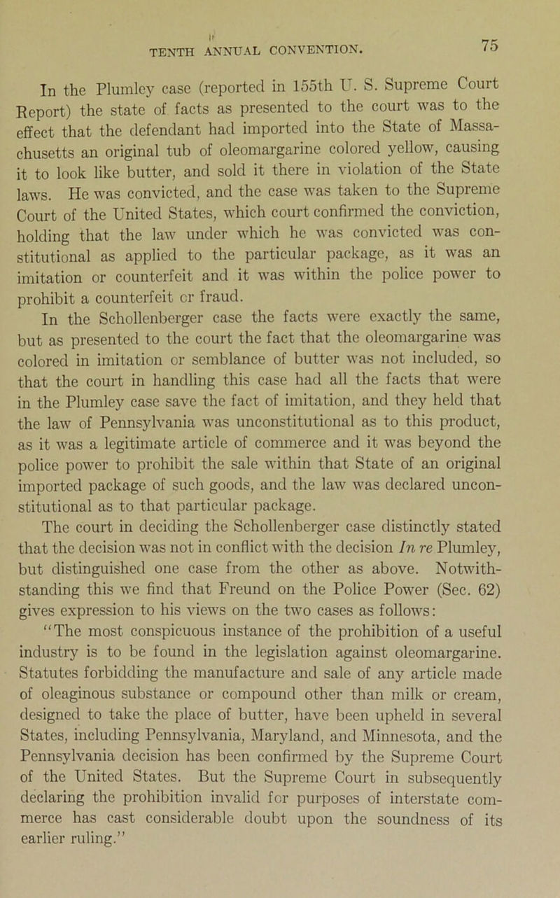 In the Plumley case (reported in 155th U. S. Supreme Court Report) the state of facts as presented to the court was to the effect that the defendant had imported into the State of Massa- chusetts an original tub of oleomargarine colored yellow, causing it to look like butter, and sold it there in violation of the State laws. He was convicted, and the case was taken to the Supreme Court of the United States, which court confirmed the conviction, holding that the law under which he was convicted was con- stitutional as applied to the particular package, as it was an imitation or counterfeit and it was within the police power to prohibit a counterfeit cr fraud. In the Schollenberger case the facts were exactly the same, but as presented to the court the fact that the oleomargarine was colored in imitation or semblance of butter was not included, so that the court in handling this case had all the facts that were in the Plumley case save the fact of imitation, and they held that the law of Pennsylvania was unconstitutional as to this product, as it was a legitimate article of commerce and it was beyond the police power to prohibit the sale within that State of an original imported package of such goods, and the law was declared uncon- stitutional as to that particular package. The court in deciding the Schollenberger case distinctly stated that the decision was not in conflict with the decision In re Plumley, but distinguished one case from the other as above. Notwith- standing this we find that Freund on the Police Power (Sec. 62) gives expression to his views on the two cases as follows: The most conspicuous instance of the prohibition of a useful industry is to be found in the legislation against oleomargarine. Statutes forbidding the manufacture and sale of any article made of oleaginous substance or compound other than milk or cream, designed to take the place of butter, have been upheld in several States, including Pennsylvania, Maryland, and Minnesota, and the Pennsylvania decision has been confirmed by the Supreme Court of the United States. But the Supreme Court in subsequently declaring the prohibition invalid for purposes of interstate com- merce has cast considerable doubt upon the soundness of its earlier ruling.”