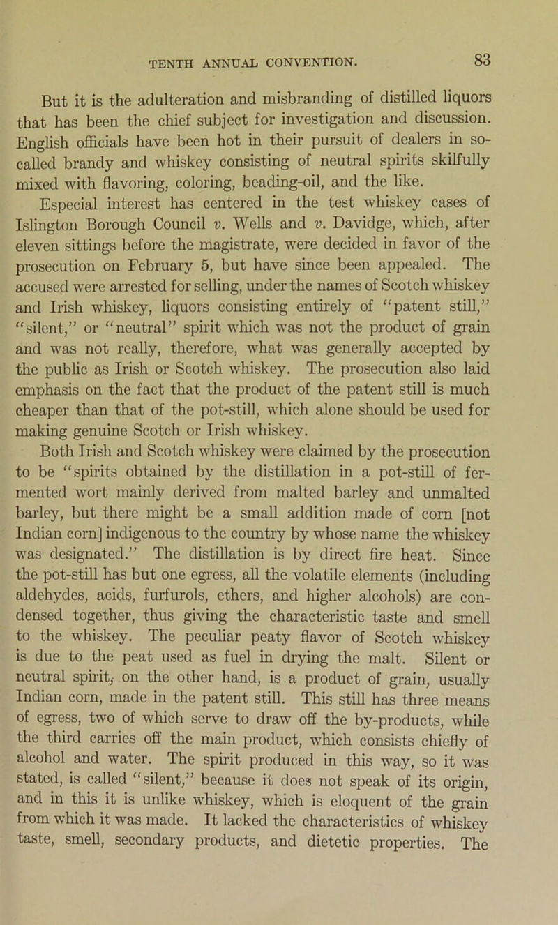 But it is the adulteration and misbranding of distilled liquors that has been the chief subject for investigation and discussion. English officials have been hot in their pursuit of dealers in so- called brandy and whiskey consisting of neutral spirits skilfully mixed with flavoring, coloring, beading-oil, and the like. Especial interest has centered in the test whiskey cases of Islington Borough Council v. Wells and v. Davidge, which, after eleven sittings before the magistrate, were decided in favor of the prosecution on February 5, but have since been appealed. The accused were arrested for selling, under the names of Scotch whiskey and Irish whiskey, liquors consisting entirely of patent still,” “silent,” or “neutral” spirit which was not the product of grain and was not really, therefore, what was generally accepted by the public as Irish or Scotch whiskey. The prosecution also laid emphasis on the fact that the product of the patent still is much cheaper than that of the pot-still, which alone should be used for making genuine Scotch or Irish whiskey. Both Irish and Scotch whiskey were claimed by the prosecution to be “spirits obtained by the distillation in a pot-still of fer- mented wort mainly derived from malted barley and unmalted barley, but there might be a small addition made of corn [not Indian corn] indigenous to the country by whose name the whiskey was designated.” The distillation is by direct fire heat. Since the pot-still has but one egress, all the volatile elements (including aldehydes, acids, furfurols, ethers, and higher alcohols) are con- densed together, thus giving the characteristic taste and smell to the whiskey. The peculiar peaty flavor of Scotch whiskey is due to the peat used as fuel in drying the malt. Silent or neutral spirit,- on the other hand, is a product of grain, usually Indian corn, made in the patent still. This still has three means of egress, two of which serve to draw off the by-products, while the third carries off the main product, which consists chiefly of alcohol and water. The spirit produced in this way, so it was stated, is called “silent,” because it does not speak of its origin, and in this it is unlike whiskey, which is eloquent of the grain from which it was made. It lacked the characteristics of whiskey taste, smell, secondary products, and dietetic properties. The