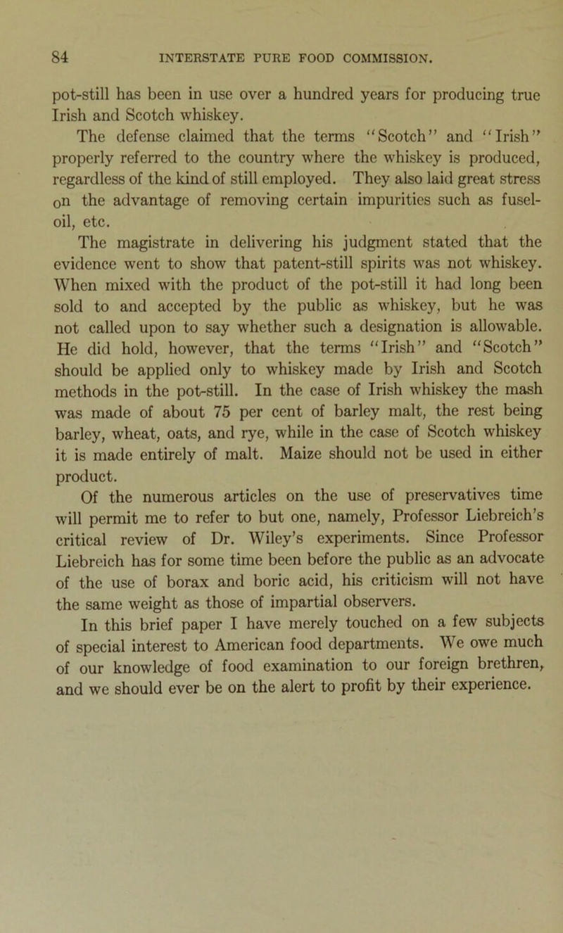 pot-still has been in use over a hundred years for producing true Irish and Scotch whiskey. The defense claimed that the terms “Scotch” and “Irish” properly referred to the country where the whiskey is produced, regardless of the kind of still employed. They also laid great stress on the advantage of removing certain impurities such as fusel- oil, etc. The magistrate in delivering his judgment stated that the evidence went to show that patent-still spirits was not whiskey. When mixed with the product of the pot-still it had long been sold to and accepted by the public as whiskey, but he was not called upon to say whether such a designation is allowable. He did hold, however, that the terms “Irish” and “Scotch” should be applied only to whiskey made by Irish and Scotch methods in the pot-still. In the case of Irish whiskey the mash was made of about 75 per cent of barley malt, the rest being barley, wheat, oats, and rye, while in the case of Scotch whiskey it is made entirely of malt. Maize should not be used in either product. Of the numerous articles on the use of preservatives time will permit me to refer to but one, namely, Professor Liebreich’s critical review of Dr. Wiley’s experiments. Since Professor Liebreich has for some time been before the public as an advocate of the use of borax and boric acid, his criticism will not have the same weight as those of impartial observers. In this brief paper I have merely touched on a few subjects of special interest to American food departments. We owe much of our knowledge of food examination to our foreign brethren, and we should ever be on the alert to profit by their experience.