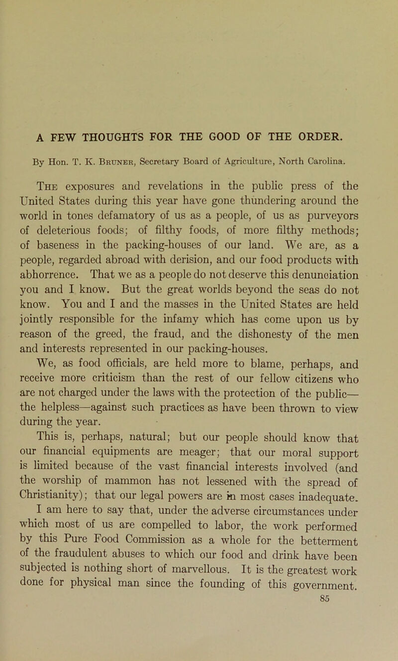 A FEW THOUGHTS FOR THE GOOD OF THE ORDER. By Hon. T. K. Bruner, Secretary Board of Agriculture, North Carolina. The exposures and revelations in the public press of the United States during this year have gone thundering around the world in tones defamatory of us as a people, of us as purveyors of deleterious foods; of filthy foods, of more filthy methods; of baseness in the packing-houses of our land. We are, as a people, regarded abroad with derision, and our food products with abhorrence. That we as a people do not deserve this denunciation you and I know. But the great worlds beyond the seas do not know. You and I and the masses in the United States are held jointly responsible for the infamy which has come upon us by reason of the greed, the fraud, and the dishonesty of the men and interests represented in our packing-houses. We, as food officials, are held more to blame, perhaps, and receive more criticism than the rest of our fellow citizens who are not charged under the laws with the protection of the public— the helpless—against such practices as have been thrown to view during the year. This is, perhaps, natural; but our people should know that our financial equipments are meager; that our moral support is limited because of the vast financial interests involved (and the worship of mammon has not lessened with the spread of Christianity); that our legal powers are m most cases inadequate. I am here to say that, under the adverse circumstances under which most of us are compelled to labor, the work performed by this Pure Food Commission as a whole for the betterment of the fraudulent abuses to which our food and drink have been subjected is nothing short of marvellous. It is the greatest work done for physical man since the founding of this government.