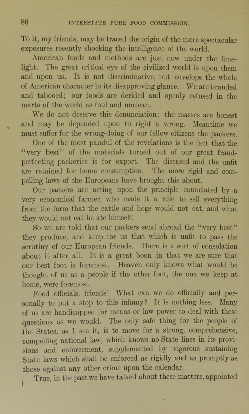 To it, my friends, may be traced the origin of the more spectacular exposures recently shocking the intelligence of the world. American foods and methods are just now under the lime- light. The great critical eye of the civilized world is upon them and upon us. It is not discriminative, but envelops the whole of American character in its disapproving glance. We are branded and tabooed; our foods are derided and openly refused in the marts of the world as foul and unclean. We do not deserve this denunciation; the masses are honest and may be depended upon to right a wrong. Meantime we must suffer for the wrong-doing of our fellow citizens the packers. One of the most painful of the revelations is the fact that the “very best” of the materials turned out of our great fraud- perfecting packeries is for export. The diseased and the unfit are retained for home consumption. The more rigid and com- pelling laws of the Europeans have brought this about. Our packers are acting upon the principle enunciated by a very economical farmer, who made it a rule to sell everything from the farm that the cattle and hogs would not eat, and what they would not eat he ate himself. So we are told that our packers send abroad the “very best” they produce, and keep for us that which is unfit to pass the scrutiny of our European friends. There is a sort of consolation about it after all. It is a great boon in that we are sure that our best foot is foremost. Heaven only knows what would be thought of us as a people if the other foot, the one we keep at home, were foremost. Food officials, friends! What can we do officially and per- sonally to put a stop to this infamy? It is nothing less. Many of us are handicapped for means or law power to deal with these questions as we would. The only safe thing for the people of the States, as I see it, is to move for a strong, comprehensive, compelling national law, which knows no State lines in its provi- sions and enforcement, supplemented by vigorous sustaining State laws which shall be enforced as rigidly and as promptly as those against any other crime upon the calendar. True, in the past we have talked about these matters, appointed