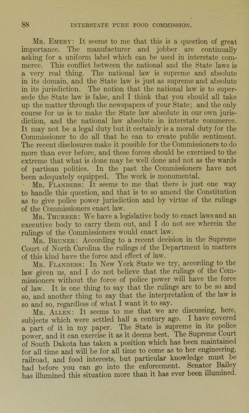 Mr. Emery: It seems to me that this is a question of great importance. The manufacturer and jobber are continually asking for a uniform label which can be used in interstate com- merce. This conflict between the national and the State laws is a very real thing. The national law is supreme and absolute in its domain, and the State law is just as supreme and absolute in its jurisdiction. The notion that the national law is to super- sede the State law is false, and I think that you should all take up the matter through the newspapers of your State; and the only course for us is to make the State law absolute in our own juris- diction, and the national law absolute in interstate commerce. It may not be a legal duty but it certainly is a moral duty for the Commissioner to do all that he can to create public sentiment. The recent disclosures make it possible for the Commissioners to do more than ever before, and these forces should be exercised to the extreme that what is done may be well done and not as the wards of partisan politics. In the past the Commissioners have not been adequately equipped. The work is monumental. Mr. Flanders: It seems to me that there is just one way to handle this question, and that is to so amend the Constitution as to give police power jurisdiction and by virtue of the rulings of the Commissioners enact law. Mr. Thurber: We have a legislative body to enact laws and an executive body to carry them out, and I do not see wherein the rulings of the Commissioners would enact law. Mr. Bruner: According to a recent decision in the Supreme Court of North Carolina the rulings of the Department in matters of this kind have the force and effect of law. Mr. Flanders: In New York State we try, according to the law given us, and I do not believe that the rulings of the Com- missioners without the force of police power will have the force of law. It is one thing to say that the rulings are to be so and so, and another thing to say that the interpretation of the law is so and so, regardless of what I want it to say. Mr. Allen: It seems to me that we are discussing, here, subjects which were settled half a century ago. I have covered a part of it in my paper. The State is supreme in its police power, and it can exercise it as it deems best. The Supreme Court of South Dakota has taken a position which has been maintained for all time and will be for all time to come as to her engineering, railroad, and food interests, but particular knowledge must be had before you can go into the enforcement. Senator Bailey has illumined this situation more than it has ever been illumined.