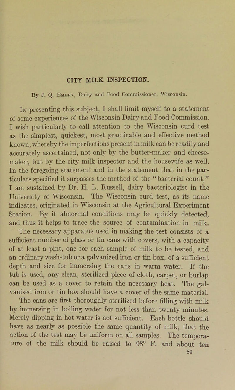 CITY MILK INSPECTION. By J. Q. Emery, Dairy and Food Commissioner, Wisconsin. In presenting this subject, I shall limit myself to a statement of some experiences of the Wisconsin Dairy and Food Commission. I wish particularly to call attention to the Wisconsin curd test as the simplest, quickest, most practicable and effective method known, whereby the imperfections present in milk can be readily and accurately ascertained, not only by the butter-maker and cheese- maker, but by the city milk inspector and the housewife as well. In the foregoing statement and in the statement that in the par- ticulars specified it surpasses the method of the bacterial count,” I am sustained by Dr. H. L. Russell, dairy bacteriologist in the University of Wisconsin. The Wisconsin curd test, as its name indicates, originated in Wisconsin at the Agricultural Experiment Station. By it abnormal conditions may be quickly detected, and thus it helps to trace the source of contamination in milk. The necessary apparatus used in making the test consists of a sufficient number of glass or tin cans with covers, with a capacity of at least a pint, one for each sample of milk to be tested, and an ordinary wash-tub or a galvanized iron or tin box, of a sufficient depth and size for immersing the cans in warm water. If the tub is used, any clean, sterilized piece of cloth, carpet, or burlap can be used as a cover to retain the necessary heat. The gal- vanized iron or tin box should have a cover of the same material. The cans are first thoroughly sterilized before filling with milk by immersing in boiling water for not less than twenty minutes. Merely dipping in hot water is not sufficient. Each bottle should have as nearly as possible the same quantity of milk, that the action of the test may be uniform on all samples. The tempera- ture of the milk should be raised to 98° F. and about ten