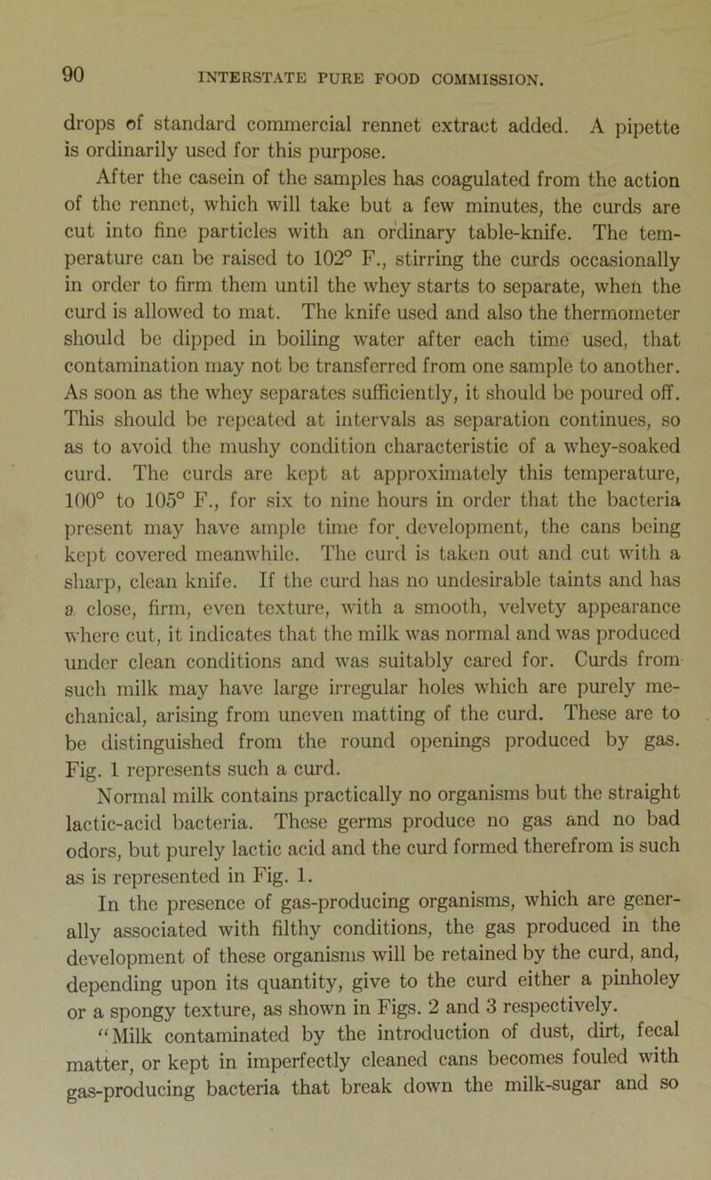 drops of standard commercial rennet extract added. A pipette is ordinarily used for this purpose. After the casein of the samples has coagulated from the action of the rennet, which will take but a few minutes, the curds are cut into fine particles with an ordinary table-knife. The tem- perature can be raised to 102° F., stirring the curds occasionally in order to firm them until the whey starts to separate, when the curd is allowed to mat. The knife used and also the thermometer should be dipped in boiling water after each time used, that contamination may not be transferred from one sample to another. As soon as the whey separates sufficiently, it should be poured off. This should be repeated at intervals as separation continues, so as to avoid the mushy condition characteristic of a whey-soaked curd. The curds are kept at approximately this temperature, 100° to 105° F., for six to nine hours in order that the bacteria present may have ample time for development, the cans being kept covered meanwhile. The curd is taken out and cut with a sharp, clean knife. If the curd has no undesirable taints and has a close, firm, even texture, with a smooth, velvety appearance where cut, it indicates that the milk was normal and was produced under clean conditions and was suitably cared for. Curds from such milk may have large irregular holes which are purely me- chanical, arising from uneven matting of the curd. These are to be distinguished from the round openings produced by gas. Fig. 1 represents such a curd. Normal milk contains practically no organisms but the straight lactic-acid bacteria. These germs produce no gas and no bad odors, but purely lactic acid and the curd formed therefrom is such as is represented in Fig. 1. In the presence of gas-producing organisms, which are gener- ally associated with filthy conditions, the gas produced in the development of these organisms will be retained by the curd, and, depending upon its quantity, give to the curd either a pinholey or a spongy texture, as shown in Figs. 2 and 3 respectively. “Milk contaminated by the introduction of dust, dirt, fecal matter, or kept in imperfectly cleaned cans becomes fouled with gas-producing bacteria that break down the milk-sugar and so