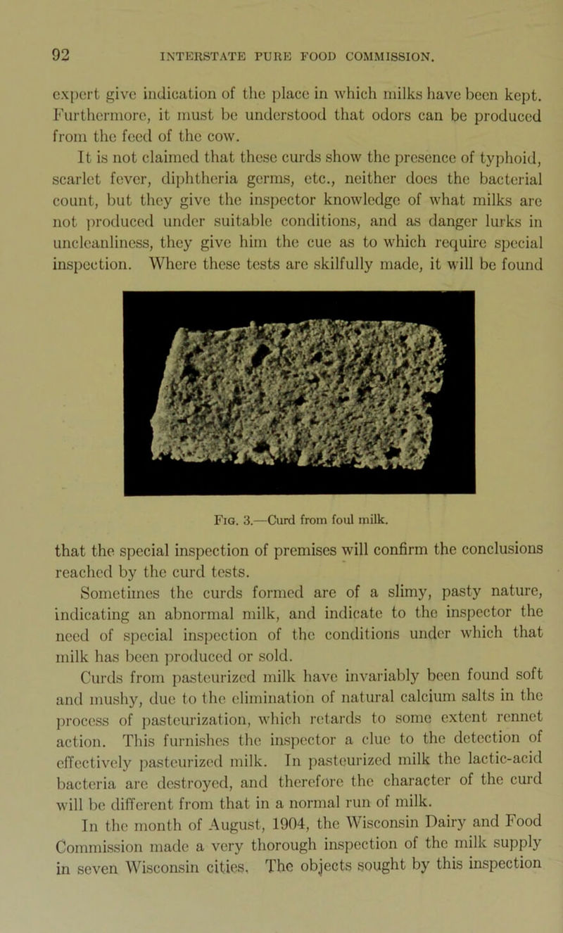 expert give indication of the place in which milks have been kept. Furthermore, it must be understood that odors can be produced from the feed of the cow. It is not claimed that these curds show the presence of typhoid, scarlet fever, diphtheria germs, etc., neither docs the bacterial count, but they give the inspector knowledge of what milks are not produced under suitable conditions, and as danger lurks in uncleanliness, they give him the cue as to which require special inspection. Where these tests are skilfully made, it will be found Fig. 3.—Curd from foul milk. that the special inspection of premises will confirm the conclusions reached by the curd tests. Sometimes the curds formed are of a slimy, pasty nature, indicating an abnormal milk, and indicate to the inspector the need of special inspection of the conditions under which that milk has been produced or sold. Curds from pasteurized milk have invariably been found soft and mushy, due to the elimination of natural calcium salts in the process of pasteurization, which retards to some extent rennet action. This furnishes the inspector a clue to the detection of effectively pasteurized milk. In pasteurized milk the lactic-acid bacteria arc destroyed, and therefore the character of the curd will be different from that in a normal run of milk. In the month of August, 1904, the Wisconsin Dairy and Food Commission made a very thorough inspection of the milk supply in seven Wisconsin cities, The objects sought by this inspection