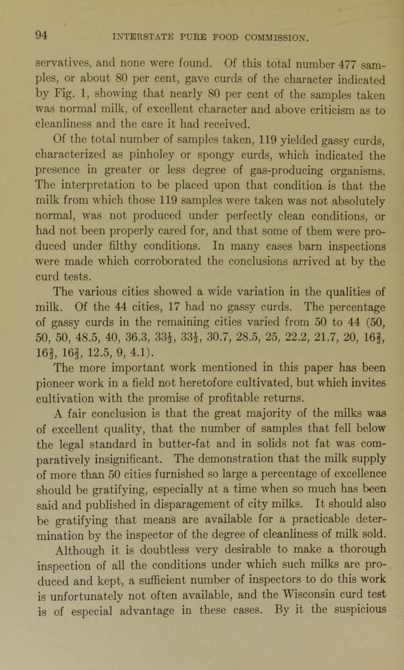 servatives, and none were found. Of this total number 477 sam- ples, or about 80 per cent, gave curds of the character indicated by Fig. 1, showing that nearly 80 per cent of the samples taken was normal milk, of excellent character and above criticism as to cleanliness and the care it had received. Of the total number of samples taken, 119 yielded gassy curds, characterized as pinholey or spongy curds, which indicated the presence in greater or less degree of gas-producing organisms. The interpretation to be placed upon that condition is that the milk from which those 119 samples were taken was not absolutely normal, was not produced under perfectly clean conditions, or had not been properly cared for, and that some of them were pro- duced under filthy conditions. In many cases barn inspections were made which corroborated the conclusions arrived at by the curd tests. The various cities showed a wide variation in the qualities of milk. Of the 44 cities, 17 had no gassy curds. The percentage of gassy curds in the remaining cities varied from 50 to 44 (50, 50, 50, 48.5, 40, 36.3, 33$, 33$, 30.7, 28.5, 25, 22.2, 21.7, 20, 16$, 16$, 16$, 12.5, 9, 4.1). The more important work mentioned in this paper has been pioneer work in a field not heretofore cultivated, but which invites cultivation with the promise of profitable returns. A fair conclusion is that the great majority of the milks was of excellent quality, that the number of samples that fell below the legal standard in butter-fat and in solids not fat was com- paratively insignificant. The demonstration that the milk supply of more than 50 cities furnished so large a percentage of excellence should be gratifying, especially at a time when so much has been said and published in disparagement of city milks. It should also be gratifying that means are available for a practicable deter- mination by the inspector of the degree of cleanliness of milk sold. Although it is doubtless very desirable to make a thorough inspection of all the conditions under which such milks are pro- duced and kept, a sufficient number of inspectors to do this work is unfortunately not often available, and the Wisconsin curd test is of especial advantage in these cases. By it the suspicious