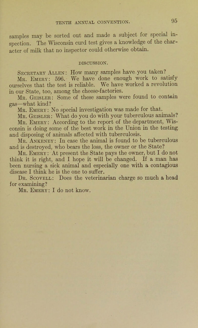 samples may be sorted out and made a subject for special in- spection. The Wisconsin curd test gives a knowledge of the char- acter of milk that no inspector could otherwise obtain. DISCUSSION. Secretary Allen: How many samples have you taken? Mr. Emery: 596. We have done enough work to satisfy ourselves that the test is reliable. We have worked a revolution in our State, too, among the cheese-factories. Mr. Geisler: Some of these samples were found to contain gas—what kind? Mr. Emery: No special investigation was made for that. Mr. Geisler: What do you do with your tuberculous animals? Mr. Emery: According to the report of the department, Wis- consin is doing some of the best work in the Union in the testing and disposing of animals affected with tuberculosis. Mr. Ankeney: In case the animal is found to be tuberculous and is destroyed, who bears the loss, the owner or the State? Mr. Emery: At present the State pays the owner, but I do not think it is right, and I hope it will be changed. If a man has been nursing a sick animal and especially one with a contagious disease I think he is the one to suffer. Dr. Scovell: Does the veterinarian charge so much a head for examining? Mr. Emery: I do not know.