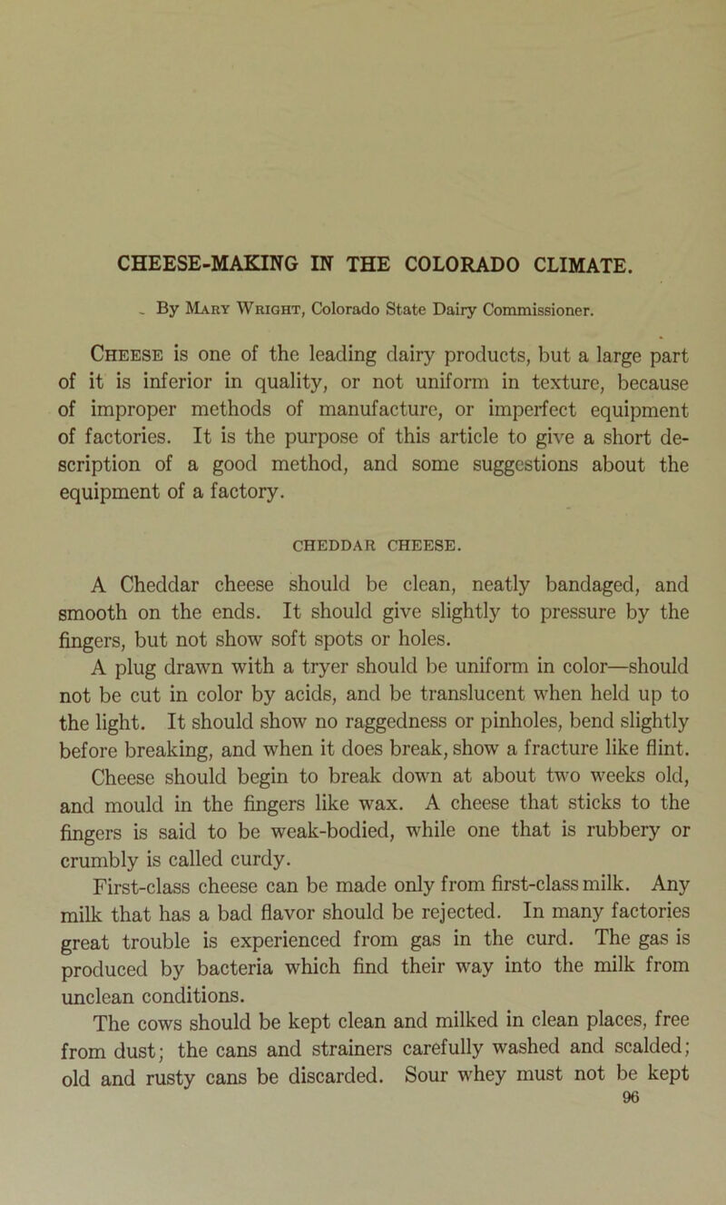 CHEESE-MAKING IN THE COLORADO CLIMATE. - By Mary Wright, Colorado State Dairy Commissioner. Cheese is one of the leading dairy products, but a large part of it is inferior in quality, or not uniform in texture, because of improper methods of manufacture, or imperfect equipment of factories. It is the purpose of this article to give a short de- scription of a good method, and some suggestions about the equipment of a factory. CHEDDAR CHEESE. A Cheddar cheese should be clean, neatly bandaged, and smooth on the ends. It should give slightly to pressure by the fingers, but not show soft spots or holes. A plug drawn with a tryer should be uniform in color—should not be cut in color by acids, and be translucent when held up to the light. It should show no raggedness or pinholes, bend slightly before breaking, and when it does break, show a fracture like flint. Cheese should begin to break down at about two weeks old, and mould in the fingers like wax. A cheese that sticks to the fingers is said to be weak-bodied, while one that is rubbery or crumbly is called curdy. First-class cheese can be made only from first-class milk. Any milk that has a bad flavor should be rejected. In many factories great trouble is experienced from gas in the curd. The gas is produced by bacteria which find their way into the milk from unclean conditions. The cows should be kept clean and milked in clean places, free from dust; the cans and strainers carefully washed and scalded; old and rusty cans be discarded. Sour whey must not be kept