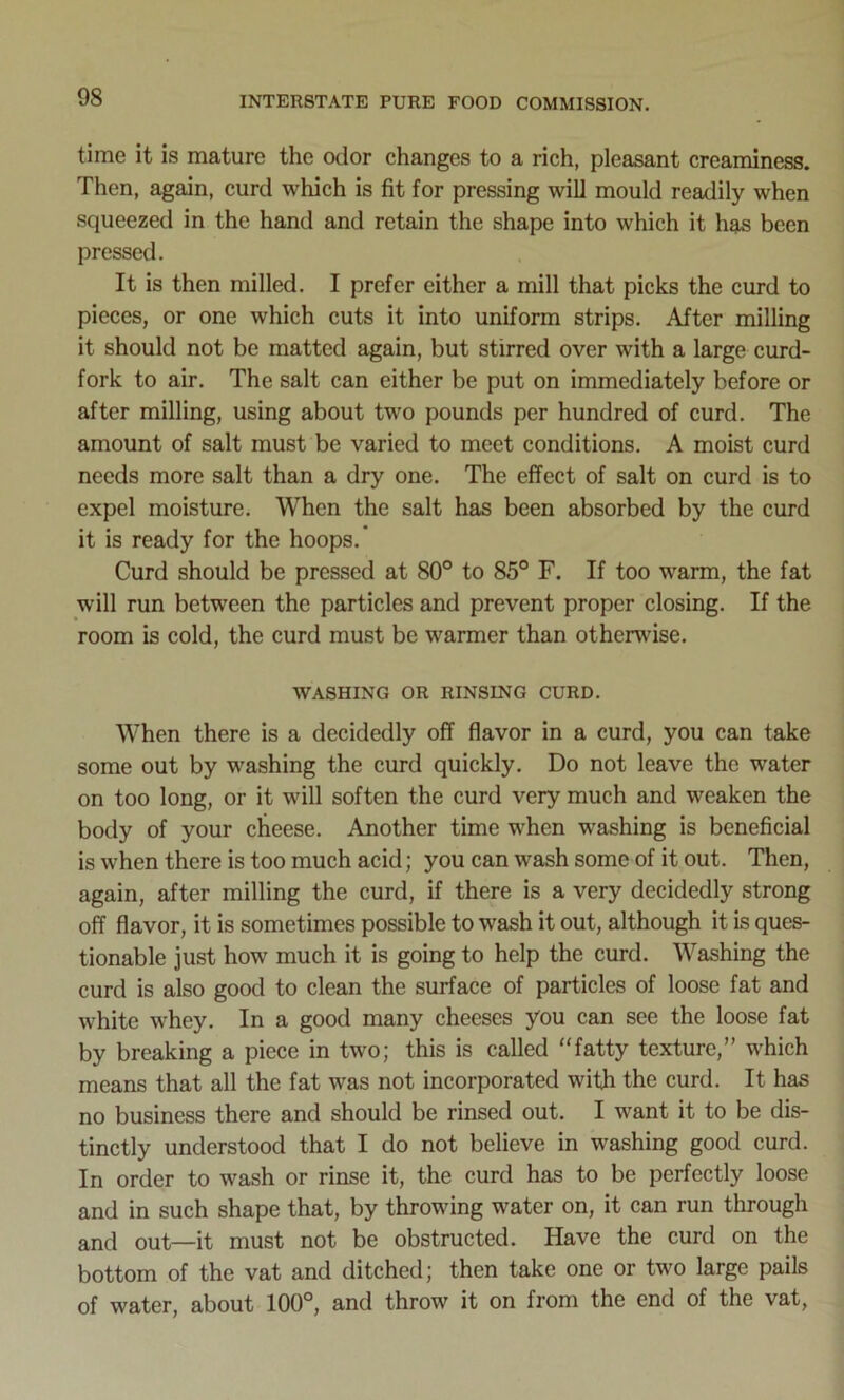 time it is mature the odor changes to a rich, pleasant creaminess. Then, again, curd which is fit for pressing will mould readily when squeezed in the hand and retain the shape into which it has been pressed. It is then milled. I prefer cither a mill that picks the curd to pieces, or one which cuts it into uniform strips. After milling it should not be matted again, but stirred over with a large curd- fork to air. The salt can either be put on immediately before or after milling, using about two pounds per hundred of curd. The amount of salt must be varied to meet conditions. A moist curd needs more salt than a dry one. The effect of salt on curd is to expel moisture. When the salt has been absorbed by the curd it is ready for the hoops. Curd should be pressed at 80° to 85° F. If too warm, the fat will run between the particles and prevent proper closing. If the room is cold, the curd must be warmer than otherwise. WASHING OR RINSING CURD. When there is a decidedly off flavor in a curd, you can take some out by washing the curd quickly. Do not leave the water on too long, or it will soften the curd very much and weaken the body of your cheese. Another time when washing is beneficial is when there is too much acid; you can wash some of it out. Then, again, after milling the curd, if there is a very decidedly strong off flavor, it is sometimes possible to wash it out, although it is ques- tionable just how much it is going to help the curd. Washing the curd is also good to clean the surface of particles of loose fat and white whey. In a good many cheeses you can see the loose fat by breaking a piece in two; this is called “fatty texture,” which means that all the fat was not incorporated with the curd. It has no business there and should be rinsed out. I want it to be dis- tinctly understood that I do not believe in washing good curd. In order to wash or rinse it, the curd has to be perfectly loose and in such shape that, by throwing water on, it can run through and out—it must not be obstructed. Have the curd on the bottom of the vat and ditched; then take one or two large pails of water, about 100°, and throw it on from the end of the vat,