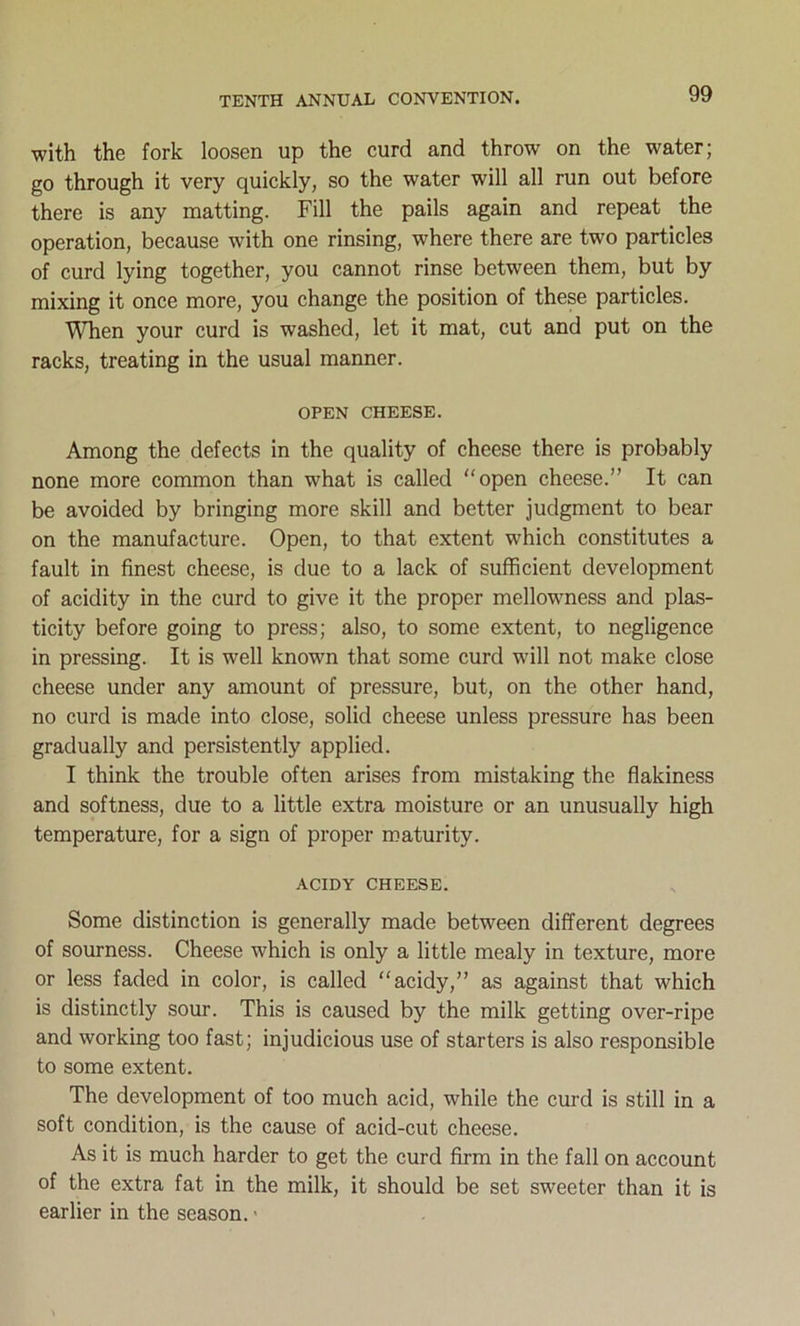 with the fork loosen up the curd and throw on the water; go through it very quickly, so the water will all run out before there is any matting. Fill the pails again and repeat the operation, because with one rinsing, where there are two particles of curd lying together, you cannot rinse between them, but by mixing it once more, you change the position of these particles. When your curd is washed, let it mat, cut and put on the racks, treating in the usual manner. OPEN CHEESE. Among the defects in the quality of cheese there is probably none more common than what is called “open cheese.” It can be avoided by bringing more skill and better judgment to bear on the manufacture. Open, to that extent which constitutes a fault in finest cheese, is due to a lack of sufficient development of acidity in the curd to give it the proper mellowness and plas- ticity before going to press; also, to some extent, to negligence in pressing. It is well known that some curd will not make close cheese under any amount of pressure, but, on the other hand, no curd is made into close, solid cheese unless pressure has been gradually and persistently applied. I think the trouble often arises from mistaking the flakiness and softness, due to a little extra moisture or an unusually high temperature, for a sign of proper maturity. ACIDY CHEESE. Some distinction is generally made between different degrees of sourness. Cheese which is only a little mealy in texture, more or less faded in color, is called “acidy,” as against that which is distinctly sour. This is caused by the milk getting over-ripe and working too fast; injudicious use of starters is also responsible to some extent. The development of too much acid, while the curd is still in a soft condition, is the cause of acid-cut cheese. As it is much harder to get the curd firm in the fall on account of the extra fat in the milk, it should be set sweeter than it is earlier in the season.»