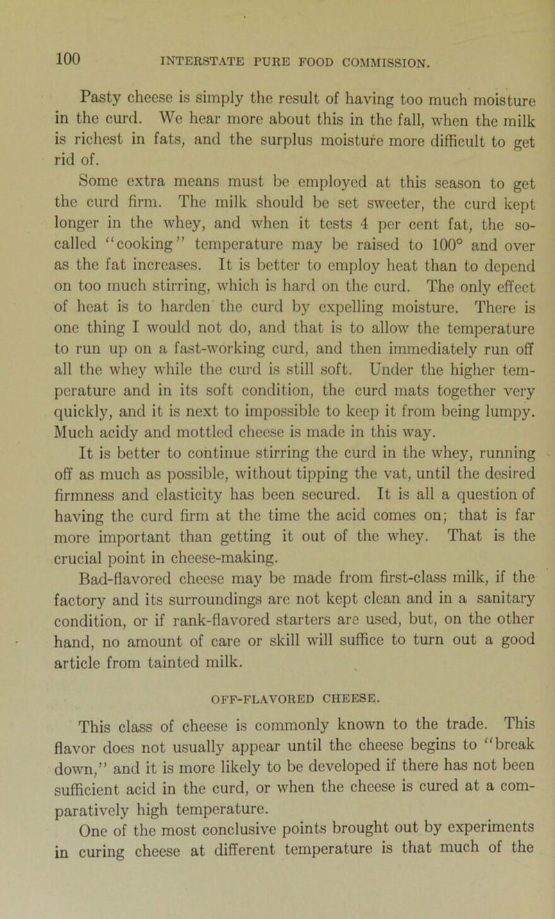 Pasty cheese is simply the result of having too much moisture in the curd. We hear more about this in the fall, when the milk is richest in fats, and the surplus moisture more difficult to get rid of. Some extra means must be employed at this season to get the curd firm. The milk should be set sweeter, the curd kept longer in the whey, and when it tests 4 per cent fat, the so- called “cooking” temperature may be raised to 100° and over as the fat increases. It is better to employ heat than to depend on too much stirring, which is hard on the curd. The only effect of heat is to harden the curd by expelling moisture. There is one thing I would not do, and that is to allow the temperature to run up on a fast-working curd, and then immediately run off all the whey while the curd is still soft. Under the higher tem- perature and in its soft condition, the curd mats together very quickly, and it is next to impossible to keep it from being lumpy. Much acidy and mottled cheese is made in this way. It is better to continue stirring the curd in the whey, running off as much as possible, without tipping the vat, until the desired firmness and elasticity has been secured. It is all a question of having the curd firm at the time the acid comes on; that is far more important than getting it out of the whey. That is the crucial point in cheese-making. Bad-flavored cheese may be made from first-class milk, if the factory and its surroundings arc not kept clean and in a sanitary condition, or if rank-flavored starters are used, but, on the other hand, no amount of care or skill will suffice to turn out a good article from tainted milk. OFF-FLAVORED CHEESE. This class of cheese is commonly known to the trade. This flavor does not usually appear until the cheese begins to “break down,” and it is more likely to be developed if there has not been sufficient acid in the curd, or when the cheese is cured at a com- paratively high temperature. One of the most conclusive points brought out by experiments in curing cheese at different temperature is that much of the