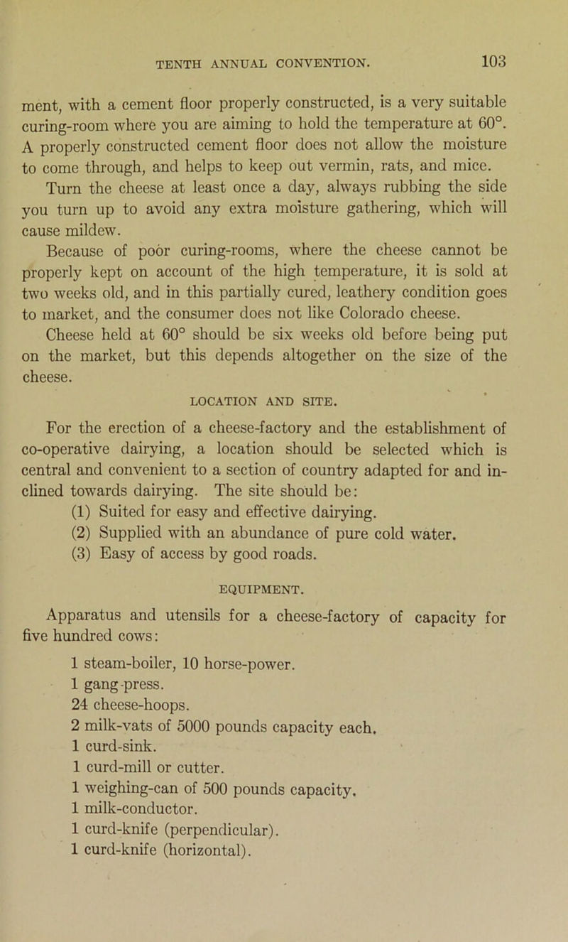 ment, with a cement floor properly constructed, is a very suitable curing-room where you are aiming to hold the temperature at 60°. A properly constructed cement floor does not allow the moisture to come through, and helps to keep out vermin, rats, and mice. Turn the cheese at least once a day, always rubbing the side you turn up to avoid any extra moisture gathering, which will cause mildew. Because of poor curing-rooms, where the cheese cannot be properly kept on account of the high temperature, it is sold at two weeks old, and in this partially cured, leathery condition goes to market, and the consumer does not like Colorado cheese. Cheese held at 60° should be six weeks old before being put on the market, but this depends altogether on the size of the cheese. LOCATION AND SITE. For the erection of a cheese-factory and the establishment of co-operative dairying, a location should be selected which is central and convenient to a section of country adapted for and in- clined towards dairying. The site should be: (1) Suited for easy and effective dairying. (2) Supplied with an abundance of pure cold water. (3) Easy of access by good roads. EQUIPMENT. Apparatus and utensils for a cheese-factory of capacity for five hundred cows: 1 steam-boiler, 10 horse-power. 1 gang-press. 24 cheese-hoops. 2 milk-vats of 5000 pounds capacity each. 1 curd-sink. 1 curd-mill or cutter. 1 weighing-can of 500 pounds capacity. 1 milk-conductor. 1 curd-knife (perpendicular). 1 curd-knife (horizontal).