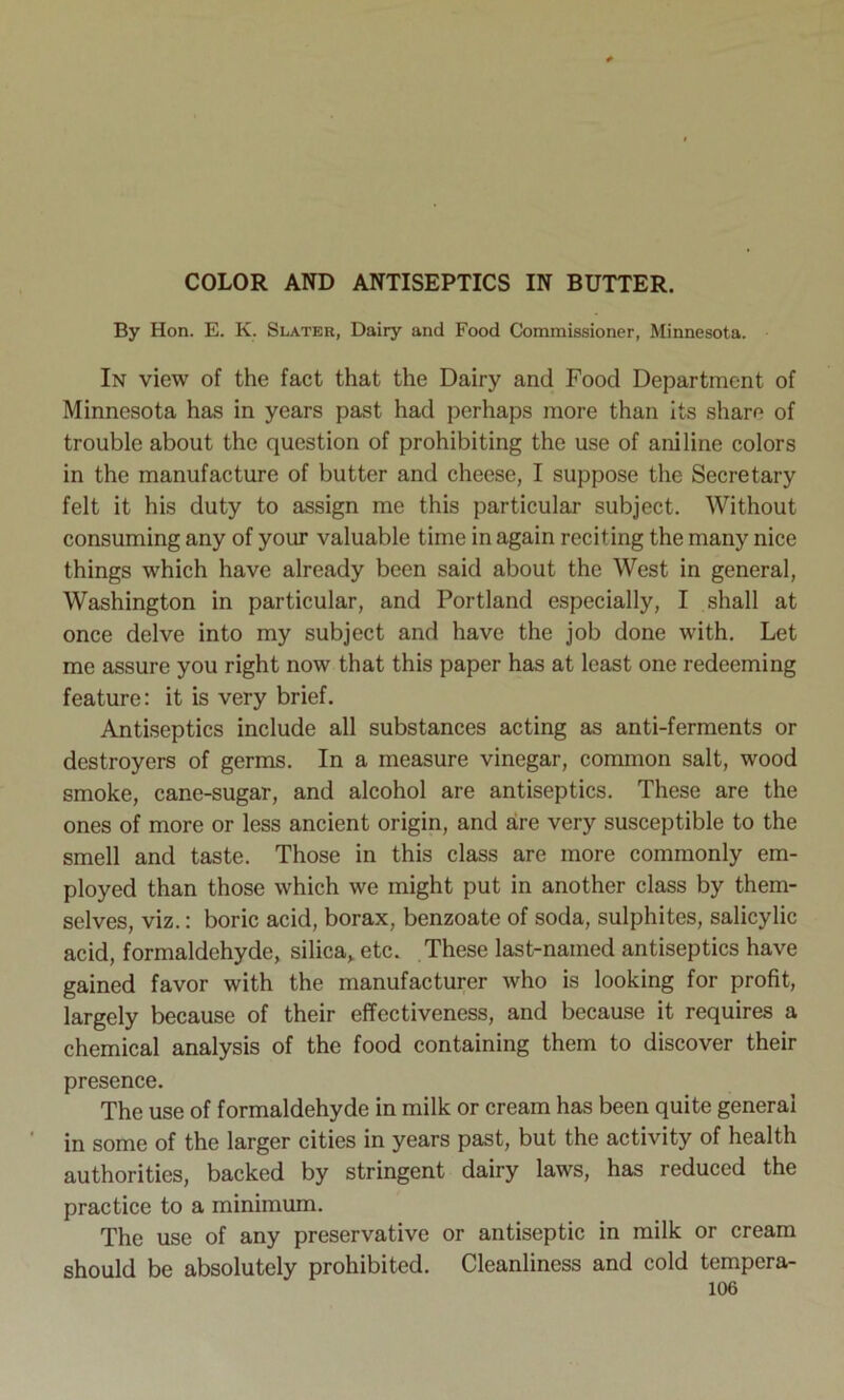 COLOR AND ANTISEPTICS IN BUTTER. By Hon. E. K. Slater, Dairy and Food Commissioner, Minnesota. In view of the fact that the Dairy and Food Department of Minnesota has in years past had perhaps more than its share of trouble about the question of prohibiting the use of aniline colors in the manufacture of butter and cheese, I suppose the Secretary felt it his duty to assign me this particular subject. Without consuming any of your valuable time in again reciting the many nice things which have already been said about the West in general, Washington in particular, and Portland especially, I shall at once delve into my subject and have the job done with. Let me assure you right now that this paper has at least one redeeming feature: it is very brief. Antiseptics include all substances acting as anti-ferments or destroyers of germs. In a measure vinegar, common salt, wood smoke, cane-sugar, and alcohol are antiseptics. These are the ones of more or less ancient origin, and are very susceptible to the smell and taste. Those in this class are more commonly em- ployed than those which we might put in another class by them- selves, viz.: boric acid, borax, benzoate of soda, sulphites, salicylic acid, formaldehyde, silica, etc. These last-named antiseptics have gained favor with the manufacturer who is looking for profit, largely because of their effectiveness, and because it requires a chemical analysis of the food containing them to discover their presence. The use of formaldehyde in milk or cream has been quite general in some of the larger cities in years past, but the activity of health authorities, backed by stringent dairy laws, has reduced the practice to a minimum. The use of any preservative or antiseptic in milk or cream should be absolutely prohibited. Cleanliness and cold tempera-