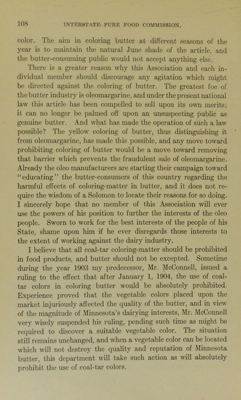 color. The aim in coloring butter at different seasons of the year is to maintain the natural June shade of the article, and the butter-consuming public would not accept anything else. There is a greater reason why this Association and each in- dividual member should discourage any agitation which might be directed against the coloring of butter. The greatest foe of the butter industry is oleomargarine, and under the present national law this article has been compelled to sell upon its own merits; it can no longer be palmed off upon an unsuspecting public as genuine butter. And what has made the operation of such a law possible? The yellow coloring of butter, thus distinguishing it from oleomargarine, has made this possible, and any move toward prohibiting coloring of butter would be a move toward removing that barrier which prevents the fraudulent sale of oleomargarine. Already the oleo manufacturers are starting their campaign toward “educating” the butter-consumers of this country regarding the harmful effects of coloring-matter in butter, and it does not re- quire the wisdom of a Solomon to locate their reasons for so doing. I sincerely hope that no member of this Association will ever use the powers of his position to further the interests of the oleo people. Sworn to work for the best interests of the people of his State, shame upon him if he ever disregards those interests to the extent of working against the dairy industry. I believe that all coal-tar coloring-matter should be prohibited in food products, and butter should not be excepted. Sometime during the year 1903 my predecessor, Mr. McConnell, issued a ruling to the effect that after January 1, 1904, the use of coal- tar colors in coloring butter would be absolutely prohibited. Experience proved that the vegetable colors placed upon the market injuriously affected the quality of the butter, and in view of the magnitude of Minnesota’s dairying interests, Mr. McConnell very wisely suspended his ruling, pending such time as might be required to discover a suitable vegetable color. The situation still remains unchanged, and when a vegetable color can be located which will not destroy the quality and reputation of Minnesota butter, this department will take such action as will absolutely prohibit the use of coal-tar colors.