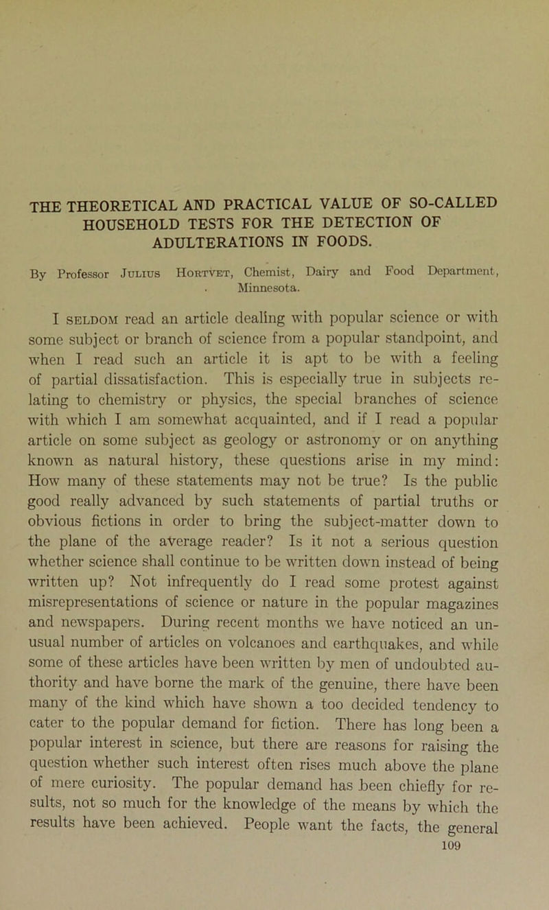 THE THEORETICAL AND PRACTICAL VALUE OF SO-CALLED HOUSEHOLD TESTS FOR THE DETECTION OF ADULTERATIONS IN FOODS. By Professor Julius Hortvet, Chemist, Dairy and Food Department, . Minnesota. I seldom read an article dealing with popular science or with some subject or branch of science from a popular standpoint, and when I read such an article it is apt to be with a feeling of partial dissatisfaction. This is especially true in subjects re- lating to chemistry or physics, the special branches of science with which I am somewhat acquainted, and if I read a popular article on some subject as geology or astronomy or on anything known as natural history, these questions arise in my mind: How many of these statements may not be true? Is the public good really advanced by such statements of partial truths or obvious fictions in order to bring the subject-matter down to the plane of the average reader? Is it not a serious question whether science shall continue to be written down instead of being written up? Not infrequently do I read some protest against misrepresentations of science or nature in the popular magazines and newspapers. During recent months we have noticed an un- usual number of articles on volcanoes and earthquakes, and while some of these articles have been written by men of undoubted au- thority and have borne the mark of the genuine, there have been many of the kind which have shown a too decided tendency to cater to the popular demand for fiction. There has long been a popular interest in science, but there are reasons for raising the question whether such interest often rises much above the plane of mere curiosity. The popular demand has been chiefly for re- sults, not so much for the knowledge of the means by which the results have been achieved. People want the facts, the general