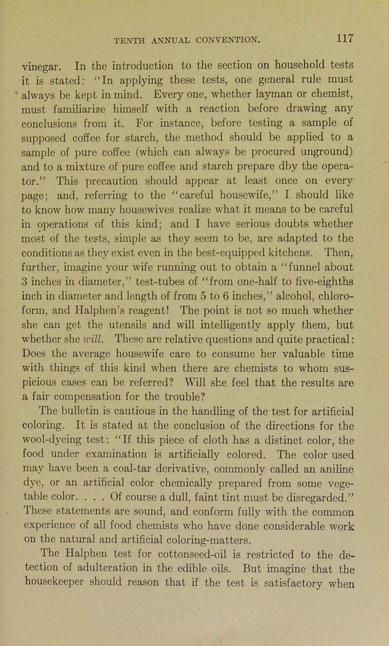 vinegar. In the introduction to the section on household tests it is stated: “In applying these tests, one general rule must always be kept in mind. Every one, whether layman or chemist, must familiarize himself with a reaction before drawing any conclusions from it. For instance, before testing a sample of supposed coffee for starch, the method should be applied to a sample of pure coffee (which can always be procured unground) and to a mixture of pure coffee and starch prepare dby the opera- tor.” This precaution should appear at least once on every page; and, referring to the “careful housewife,” I should like to know how many housewives realize what it means to be careful in operations of this kind; and I have serious doubts whether most of the tests, simple as they seem to be, are adapted to the conditions as they exist even in the best-equipped kitchens. Then, further, imagine your wife running out to obtain a “funnel about 3 inches in diameter,” test-tubes of “from one-half to five-eighths inch in diameter and length of from 5 to 6 inches,” alcohol, chloro- form, and Halphen’s reagent! The point is not so much whether she can get the utensils and will intelligently apply them, but whether she will. These are relative questions and quite practical: Does the average housewife care to consume her valuable time with things of this kind when there are chemists to whom sus- picious cases can be referred? Will she feel that the results are a fair compensation for the trouble? The bulletin is cautious in the handling of the test for artificial coloring. It is stated at the conclusion of the directions for the wool-dyeing test: “If this piece of cloth has a distinct color, the food under examination is artificially colored. The color used may have been a coal-tar derivative, commonly called an aniline dye, or an artificial color chemically prepared from some vege- table color. ... Of course a dull, faint tint must be disregarded.” These statements are sound, and conform fully with the common experience of all food chemists who have done considerable work on the natural and artificial coloring-matters. The Halphen test for cottonseed-oil is restricted to the de- tection of adulteration in the edible oils. But imagine that the housekeeper should reason that if the test is satisfactory when