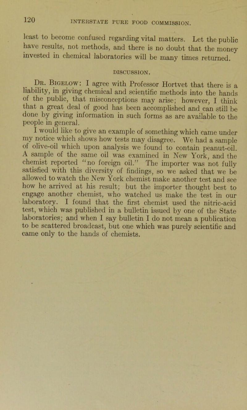 least to become confused regarding vital matters. Let the public have results, not methods, and there is no doubt that the money invested in chemical laboratories will be many times returned. DISCUSSION. . P.R- Bigelow: I agree with Professor Hortvet that there is a liability, in giving chemical and scientific methods into the hands oi the public, that misconceptions may arise; however, I think that a great deal of good has been accomplished and can still be done by giving information in such forms as are available to the people in general. I would like to give an example of something which came under my notice which shows how tests may disagree. We had a sample of olive-oil which upon analysis we found to contain peanut-oil. A sample of the same oil was examined in New York, and the chemist reported “no foreign oil.” The importer was not fully satisfied with this diversity of findings, so we asked that we be allowed to watch the New York chemist make another test and see how he arrived at his result; but the importer thought best to engage another chemist, who watched us make the test in our laboratory. I found that the first chemist used the nitric-acid test, which was published in a bulletin issued by one of the State laboratories; and when I say bulletin I do not mean a publication to be scattered broadcast, but one which was purely scientific and came only to the hands of chemists.