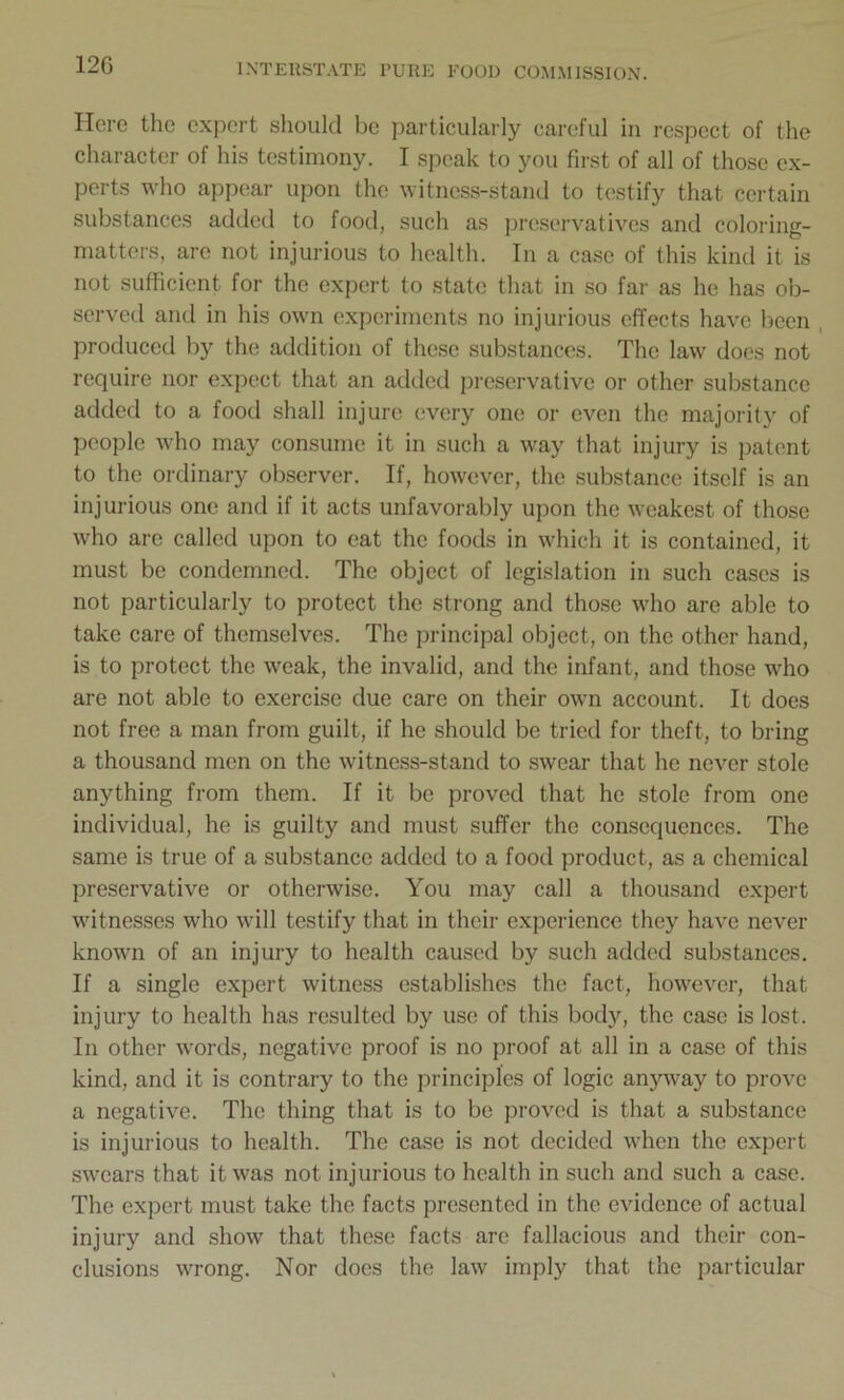 12G Here the expert should be particularly careful in respect of the character of his testimony. I speak to you first of all of those ex- perts who appear upon the witness-stand to testify that certain substances added to food, such as preservatives and coloring- matters, are not injurious to health. In a case of this kind it is not sufficient for the expert to state that in so far as he has ob- served and in his own experiments no injurious effects have been produced by the addition of these substances. The law does not require nor expect that an added preservative or other substance added to a food shall injure every one or even the majority of people who may consume it in such a way that injury is patent to the ordinary observer. If, however, the substance itself is an injurious one and if it acts unfavorably upon the weakest of those who are called upon to cat the foods in which it is contained, it must be condemned. The object of legislation in such cases is not particularly to protect the strong and those who are able to take care of themselves. The principal object, on the other hand, is to protect the weak, the invalid, and the infant, and those who are not able to exercise due care on their own account. It does not free a man from guilt, if he should be tried for theft, to bring a thousand men on the witness-stand to swear that he never stole anything from them. If it be proved that he stole from one individual, he is guilty and must suffer the consequences. The same is true of a substance added to a food product, as a chemical preservative or otherwise. You may call a thousand expert witnesses who will testify that in their experience they have never known of an injury to health caused by such added substances. If a single expert witness establishes the fact, however, that injury to health has resulted by use of this body, the case is lost. In other words, negative proof is no proof at all in a case of this kind, and it is contrary to the principles of logic anyway to prove a negative. The thing that is to be proved is that a substance is injurious to health. The case is not decided when the expert swears that it was not injurious to health in such and such a case. The expert must take the facts presented in the evidence of actual injury and show that these facts are fallacious and their con- clusions wrong. Nor docs the law imply that the particular
