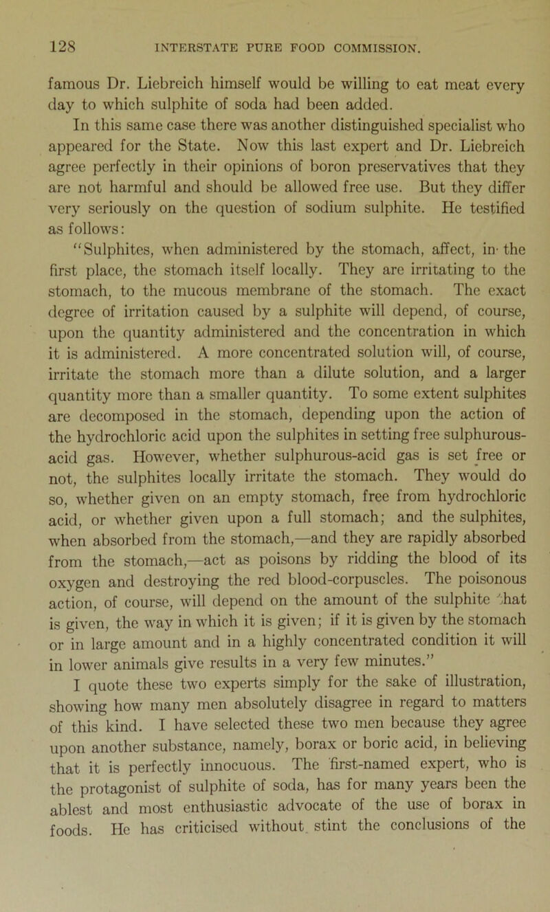 famous Dr. Licbreich himself would be willing to eat meat every day to which sulphite of soda had been added. In this same case there was another distinguished specialist who appeared for the State. Now this last expert and Dr. Liebreich agree perfectly in their opinions of boron preservatives that they are not harmful and should be allowed free use. But they differ very seriously on the question of sodium sulphite. He testified as follows: “Sulphites, when administered by the stomach, affect, in- the first place, the stomach itself locally. They are irritating to the stomach, to the mucous membrane of the stomach. The exact degree of irritation caused by a sulphite will depend, of course, upon the quantity administered and the concentration in which it is administered. A more concentrated solution will, of course, irritate the stomach more than a dilute solution, and a larger quantity more than a smaller quantity. To some extent sulphites are decomposed in the stomach, depending upon the action of the hydrochloric acid upon the sulphites in setting free sulphurous- acid gas. However, whether sulphurous-acid gas is set free or not, the sulphites locally irritate the stomach. They would do so, whether given on an empty stomach, free from hydrochloric acid, or whether given upon a full stomach; and the sulphites, when absorbed from the stomach,—and they are rapidly absorbed from the stomach—act as poisons by ridding the blood of its oxygen and destroying the red blood-corpuscles. The poisonous action, of course, will depend on the amount of the sulphite hat is given, the way in which it is given; if it is given by the stomach or in large amount and in a highly concentrated condition it will in lower animals give results in a very few minutes.” I quote these two experts simply for the sake of illustration, showing how many men absolutely disagree in regard to matters of this kind. I have selected these two men because they agree upon another substance, namely, borax or boric acid, in believing that it is perfectly innocuous. The 'first-named expert, who is the protagonist of sulphite of soda, has for many years been the ablest and most enthusiastic advocate of the use of borax in foods. He has criticised without stint the conclusions of the