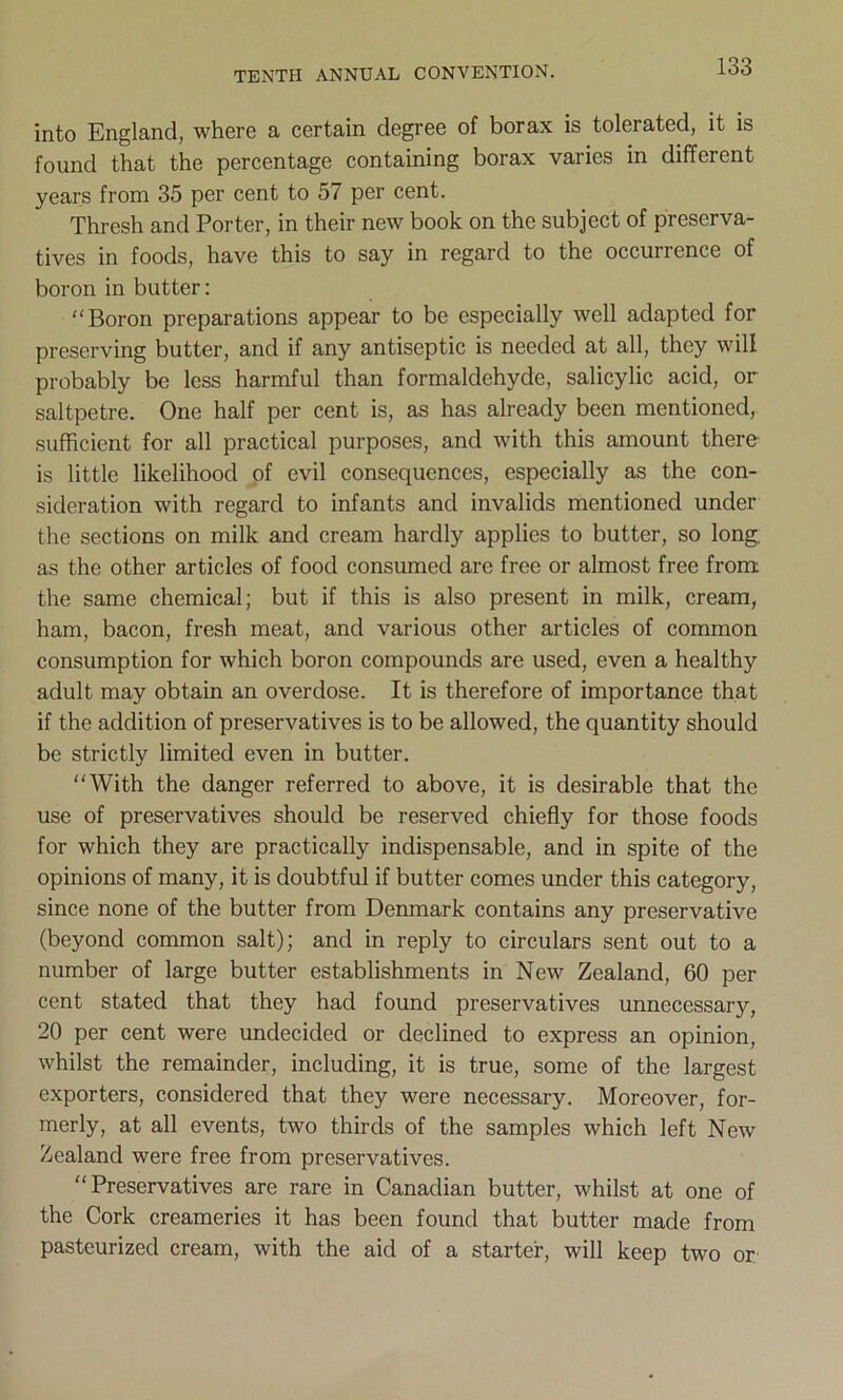 into England, where a certain degree of borax is tolerated, it is found that the percentage containing borax varies in different years from 35 per cent to 57 per cent. Thresh and Porter, in their new book on the subject of preserva- tives in foods, have this to say in regard to the occurrence of boron in butter: Boron preparations appear to be especially well adapted for preserving butter, and if any antiseptic is needed at all, they will probably be less harmful than formaldehyde, salicylic acid, or saltpetre. One half per cent is, as has already been mentioned, sufficient for all practical purposes, and with this amount there is little likelihood of evil consequences, especially as the con- sideration with regard to infants and invalids mentioned under the sections on milk and cream hardly applies to butter, so long, as the other articles of food consumed are free or almost free from the same chemical; but if this is also present in milk, cream, ham, bacon, fresh meat, and various other articles of common consumption for which boron compounds are used, even a healthy adult may obtain an overdose. It is therefore of importance that if the addition of preservatives is to be allowed, the quantity should be strictly limited even in butter. “With the danger referred to above, it is desirable that the use of preservatives should be reserved chiefly for those foods for which they are practically indispensable, and in spite of the opinions of many, it is doubtful if butter comes under this category, since none of the butter from Denmark contains any preservative (beyond common salt); and in reply to circulars sent out to a number of large butter establishments in New Zealand, 60 per cent stated that they had found preservatives unnecessary, 20 per cent were undecided or declined to express an opinion, whilst the remainder, including, it is true, some of the largest exporters, considered that they were necessary. Moreover, for- merly, at all events, two thirds of the samples which left New Zealand were free from preservatives. Preservatives are rare in Canadian butter, whilst at one of the Cork creameries it has been found that butter made from pasteurized cream, with the aid of a starter, will keep two or