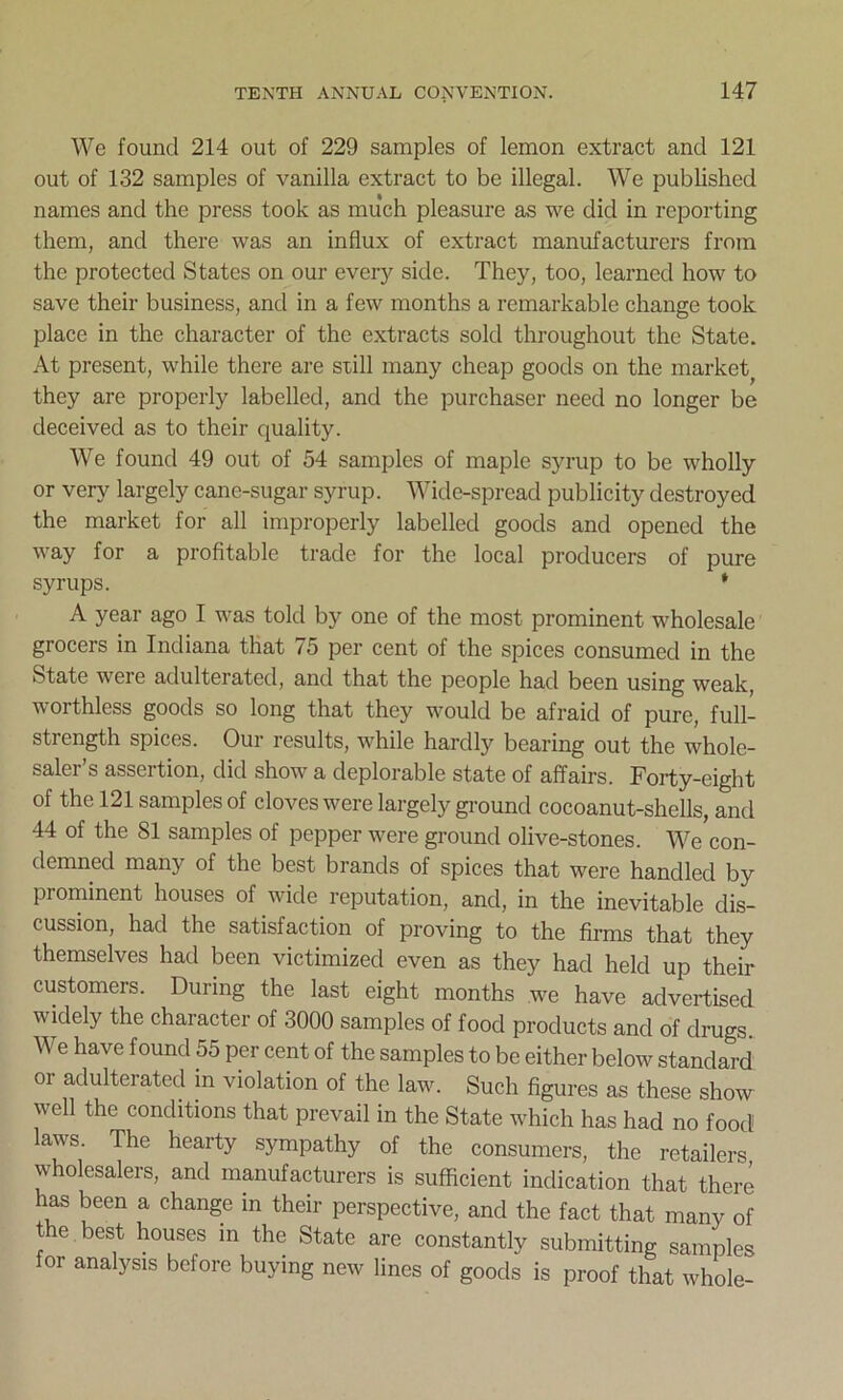 We found 214 out of 229 samples of lemon extract and 121 out of 132 samples of vanilla extract to be illegal. We published names and the press took as much pleasure as we did in reporting them, and there was an influx of extract manufacturers from the protected States on our every side. They, too, learned how to save their business, and in a few months a remarkable change took place in the character of the extracts sold throughout the State. At present, while there are still many cheap goods on the market they are properly labelled, and the purchaser need no longer be deceived as to their quality. We found 49 out of 54 samples of maple syrup to be wholly or very largely cane-sugar syrup. Wide-spread publicity destroyed the market for all improperly labelled goods and opened the way for a profitable trade for the local producers of pure syrups. * A year ago I was told by one of the most prominent wholesale grocers in Indiana that 75 per cent of the spices consumed in the State were adulterated, and that the people had been using weak, worthless goods so long that they would be afraid of pure, full- strength spices. Our results, while hardly bearing out the whole- saler’s assertion, did show a deplorable state of affairs. Forty-eight of the 121 samples of cloves were largely ground cocoanut-shells, and 44 of the 81 samples of pepper were ground olive-stones. We con- demned many of the best brands of spices that were handled by prominent houses of wide reputation, and, in the inevitable dis- cussion, had the satisfaction of proving to the firms that they themselves had been victimized even as they had held up their customers. During the last eight months we have advertised widely the character of 3000 samples of food products and of drugs. We have found 55 per cent of the samples to be either below standard or adulterated m violation of the law. Such figures as these show well the conditions that prevail in the State which has had no food laws. The hearty sympathy of the consumers, the retailers wholesalers, and manufacturers is sufficient indication that there has been a change in their perspective, and the fact that many of t e best houses in the State are constantly submitting samples for analysis before buying new lines of goods is proof that whole-