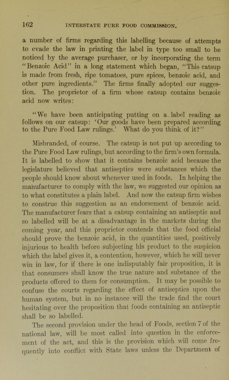 a number of firms regarding this labelling because of attempts to evade the law in printing the label in type too small to be noticed by the average purchaser, or by incorporating the term “Benzoic Acid” in a long statement which began, “This catsup is made from fresh, ripe tomatoes, pure spices, benzoic acid, and other pure ingredients.” The firms finally adopted our sugges- tion. The proprietor of a firm whose catsup contains benzoic acid now writes: “We have been anticipating putting on a label reading as follows on our catsup: ‘Our goods have been prepared according to the Pure Food Law rulings.’ What do you think of it?” Misbranded, of course. The catsup is not put up according to the Pure Food Law rulings, but according to the firm’s own formula. It is labelled to show that it contains benzoic acid because the legislature believed that antiseptics were substances which the people should know about whenever used in foods. In helping the manufacturer to comply with the law, we suggested our opinion as to what constitutes a plain label. And now the catsup firm wishes to construe this suggestion as an endorsement of benzoic acid. The manufacturer fears that a catsup containing an antiseptic and so labelled will be at a disadvantage in the markets during the coming year, and this proprietor contends that the food official should prove the benzoic acid, in the quantities used, positively injurious to health before subjecting his product to the suspicion which the label gives it, a contention, however, which he will never win in law, for if there is one indisputably fair proposition, it is that consumers shall know the true nature and substance of the products offered to them for consumption. It may be possible to confuse the courts regarding the effect of antiseptics upon the human system, but in no instance will the trade find the court hesitating over the proposition that foods containing an antiseptic shall be so labelled. The second provision under the head of Foods, section 7 of the national law, will be most called into question in the enforce- ment of the act, and this is the provision which will come fre- quently into conflict with State laws unless the Department of