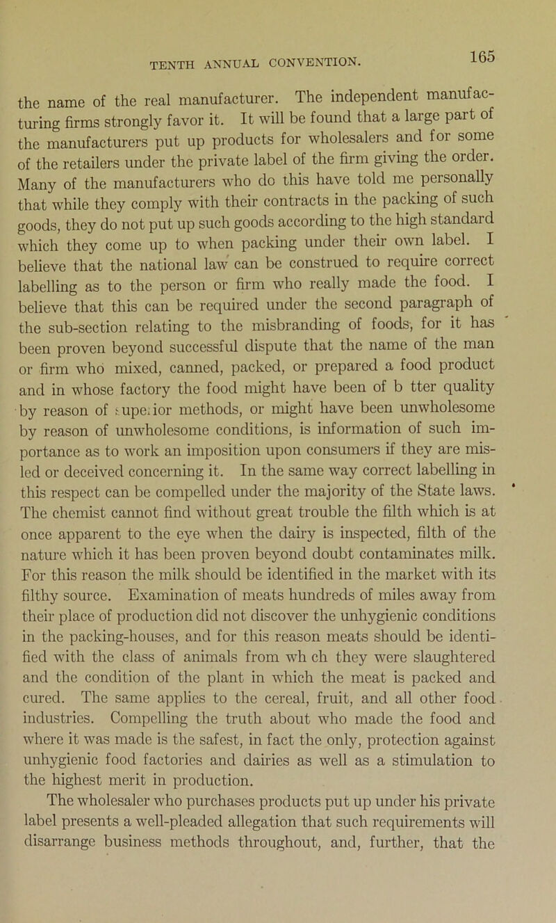 the name of the real manufacturer. The independent manufac- turing firms strongly favor it. It will be found that a large pait of the manufacturers put up products for wholesalers and for some of the retailers under the private label of the firm giving the order. Many of the manufacturers who do this have told me personally that while they comply with their contracts in the packing of such goods, they do not put up such goods according to the high standard which they come up to when packing under their own label. I believe that the national law can be construed to require correct labelling as to the person or firm who really made the food. I believe that this can be required under the second paragraph of the sub-section relating to the misbranding of foods, for it has been proven beyond successful dispute that the name of the man or firm who mixed, canned, packed, or prepared a food product and in whose factory the food might have been of b tter quality by reason of upe.ior methods, or might have been unwholesome by reason of unwholesome conditions, is information of such im- portance as to work an imposition upon consumers if they are mis- led or deceived concerning it. In the same way correct labelling in this respect can be compelled under the majority of the State laws. The chemist cannot find without great trouble the filth which is at once apparent to the eye when the dairy is inspected, filth of the nature which it has been proven beyond doubt contaminates milk. For this reason the milk should be identified in the market with its filthy source. Examination of meats hundreds of miles away from their place of production did not discover the unhygienic conditions in the packing-houses, and for this reason meats should be identi- fied with the class of animals from wh ch they were slaughtered and the condition of the plant in which the meat is packed and cured. The same applies to the cereal, fruit, and all other food industries. Compelling the truth about who made the food and where it was made is the safest, in fact the only, protection against unhygienic food factories and dairies as well as a stimulation to the highest merit in production. The wholesaler who purchases products put up under his private label presents a well-pleaded allegation that such requirements will disarrange business methods throughout, and, further, that the