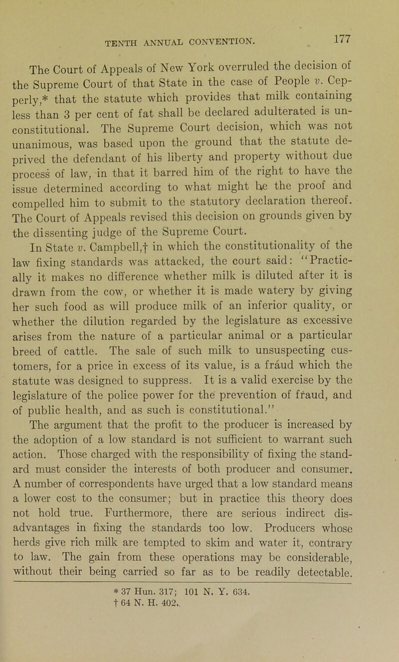 The Court of Appeals of New York overruled the decision of the Supreme Court of that State in the case of People v. Cep- perly,* that the statute which provides that milk containing less than 3 per cent of fat shall be declared adulterated is un- constitutional. The Supreme Court decision, which was not unanimous, was based upon the ground that the statute de- prived the defendant of his liberty and property without due process of law, in that it barred him of the right to have the issue determined according to what might he the proof and compelled him to submit to the statutory declaration thereof. The Court of Appeals revised this decision on grounds given by the dissenting judge of the Supreme Court. In State v. Campbell,! in which the constitutionality of the law fixing standards was attacked, the court said: “Practic- ally it makes no difference whether milk is diluted after it is drawn from the cow, or whether it is made watery by giving her such food as will produce milk of an inferior quality, or whether the dilution regarded by the legislature as excessive arises from the nature of a particular animal or a particular breed of cattle. The sale of such milk to unsuspecting cus- tomers, for a price in excess of its value, is a fraud which the statute was designed to suppress. It is a valid exercise by the legislature of the police power for the prevention of fraud, and of public health, and as such is constitutional.” The argument that the profit to the producer is increased by the adoption of a low standard is not sufficient to warrant such action. Those charged with the responsibility of fixing the stand- ard must consider the interests of both producer and consumer. A number of correspondents have urged that a low standard means a lower cost to the consumer; but in practice this theory does not hold true. Furthermore, there are serious indirect dis- advantages in fixing the standards too low. Producers whose herds give rich milk are tempted to skim and water it, contrary to law. The gain from these operations may be considerable, without their being carried so far as to be readily detectable. * 37 Hun. 317; 101 N. Y. 634. f 64 N. H. 402..