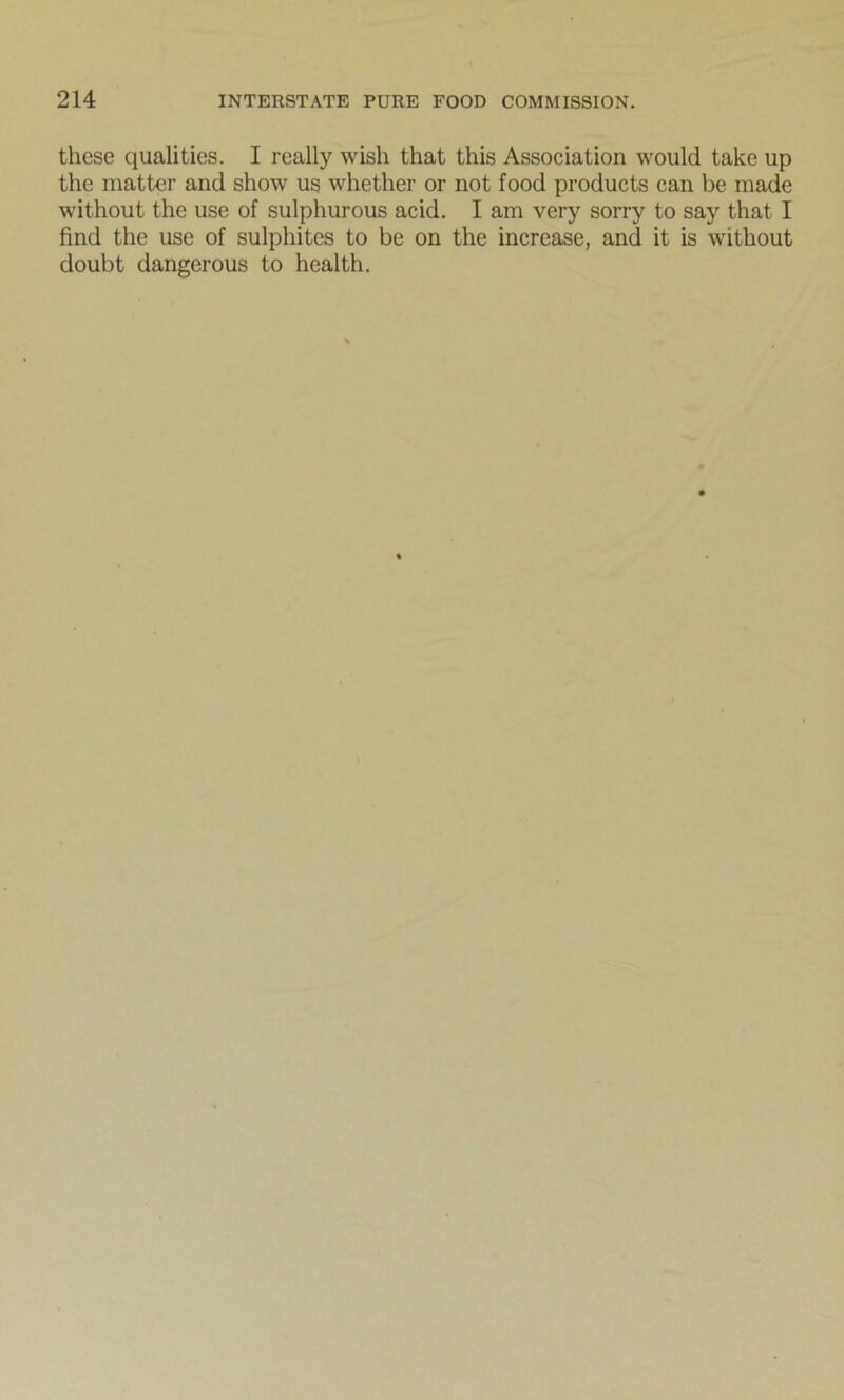 these qualities. I really wish that this Association would take up the matter and show us whether or not food products can be made without the use of sulphurous acid. I am very sorry to say that I find the use of sulphites to be on the increase, and it is without doubt dangerous to health.