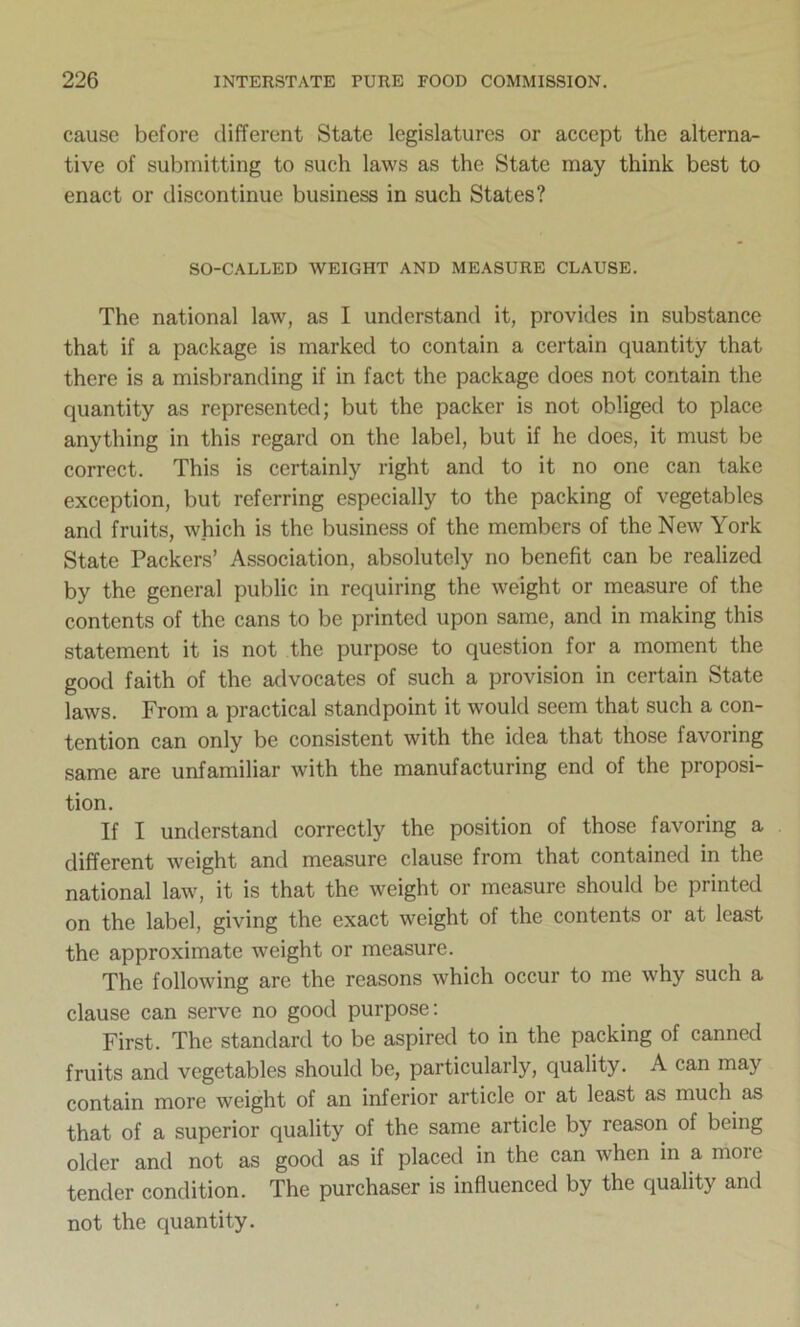 cause before different State legislatures or accept the alterna- tive of submitting to such laws as the State may think best to enact or discontinue business in such States? SO-CALLED WEIGHT AND MEASURE CLAUSE. The national law, as I understand it, provides in substance that if a package is marked to contain a certain quantity that there is a misbranding if in fact the package does not contain the quantity as represented; but the packer is not obliged to place anything in this regard on the label, but if he does, it must be correct. This is certainly right and to it no one can take exception, but referring especially to the packing of vegetables and fruits, which is the business of the members of the New York State Packers’ Association, absolutely no benefit can be realized by the general public in requiring the weight or measure of the contents of the cans to be printed upon same, and in making this statement it is not the purpose to question for a moment the good faith of the advocates of such a provision in certain State laws. From a practical standpoint it would seem that such a con- tention can only be consistent with the idea that those favoring same are unfamiliar with the manufacturing end of the proposi- tion. If I understand correctly the position of those favoring a different weight and measure clause from that contained in the national law, it is that the weight or measure should be printed on the label, giving the exact weight of the contents or at least the approximate weight or measure. The following are the reasons which occur to me why such a clause can serve no good purpose: First. The standard to be aspired to in the packing of canned fruits and vegetables should be, particularly, quality. A can may contain more weight of an inferior article or at least as much as that of a superior quality of the same article by reason of being older and not as good as if placed in the can when in a moie tender condition. The purchaser is influenced by the quality and not the quantity.