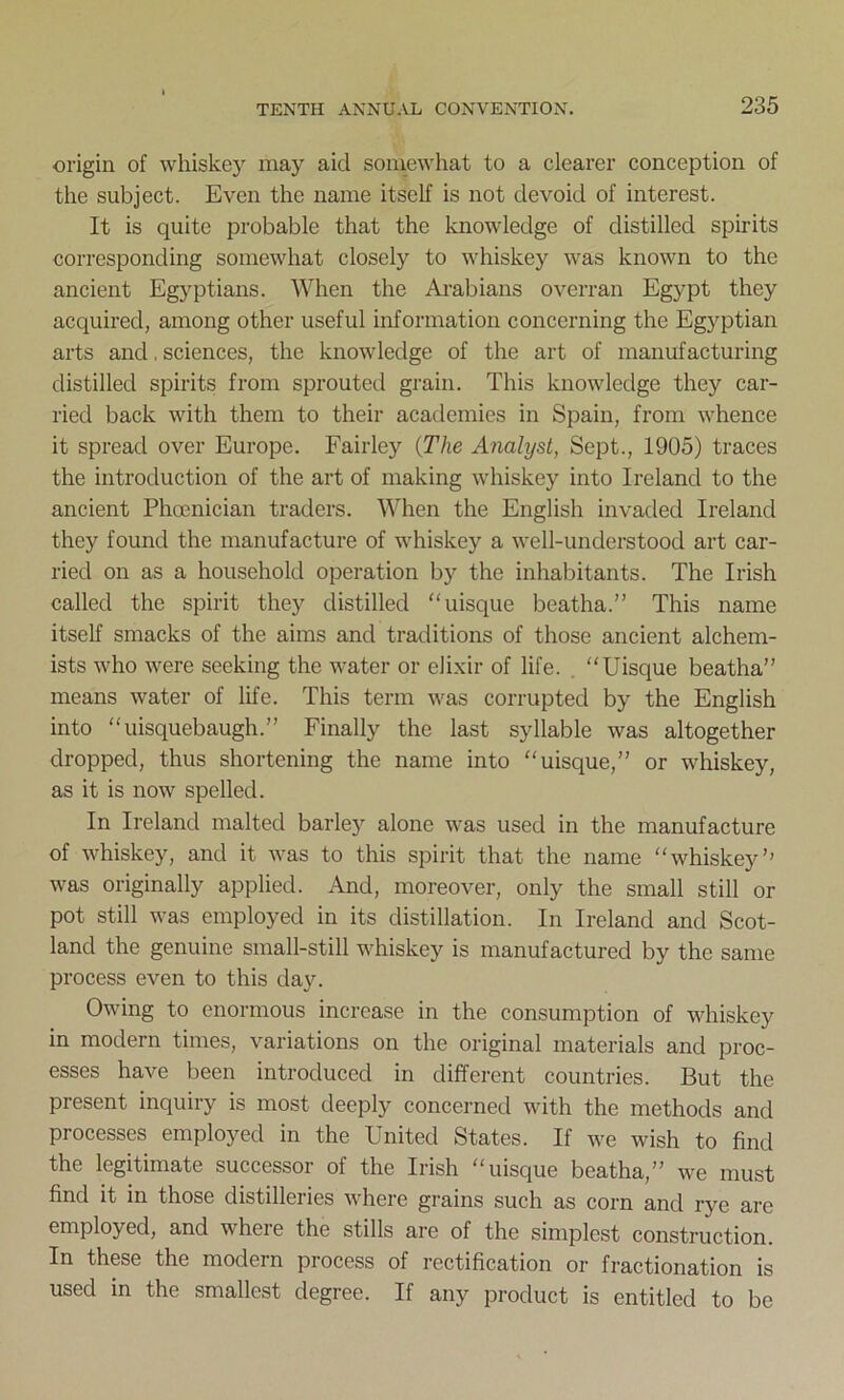 origin of whiskey may aid somewhat to a clearer conception of the subject. Even the name itself is not devoid of interest. It is quite probable that the knowledge of distilled spirits corresponding somewhat closely to whiskey was known to the ancient Egyptians. When the Arabians overran Egypt they acquired, among other useful information concerning the Egyptian arts and. sciences, the knowledge of the art of manufacturing distilled spirits from sprouted grain. This knowledge they car- ried back with them to their academies in Spain, from whence it spread over Europe. Fairley {The Analyst, Sept., 1905) traces the introduction of the art of making whiskey into Ireland to the ancient Phoenician traders. When the English invaded Ireland they found the manufacture of whiskey a well-understood art car- ried on as a household operation by the inhabitants. The Irish called the spirit they distilled “uisque beatha.” This name itself smacks of the aims and traditions of those ancient alchem- ists who were seeking the water or elixir of life. Uisque beatha” means water of life. This term was corrupted by the English into uisquebaugh.” Finally the last syllable was altogether dropped, thus shortening the name into uisque,” or whiskey, as it is now spelled. In Ireland malted barley alone was used in the manufacture of whiskey, and it was to this spirit that the name whiskey’’ was originally applied. And, moreover, only the small still or pot still was employed in its distillation. In Ireland and Scot- land the genuine small-still whiskey is manufactured by the same process even to this da}’. Owing to enormous increase in the consumption of whiskey in modern times, variations on the original materials and proc- esses have been introduced in different countries. But the present inquiry is most deeply concerned with the methods and processes employed in the United States. If we wish to find the legitimate successor of the Irish uisque beatha,” we must find it in those distilleries where grains such as corn and rye are employed, and wheie the stills are of the simplest construction. In these the modern process of rectification or fractionation is used in the smallest degree. If any product is entitled to be