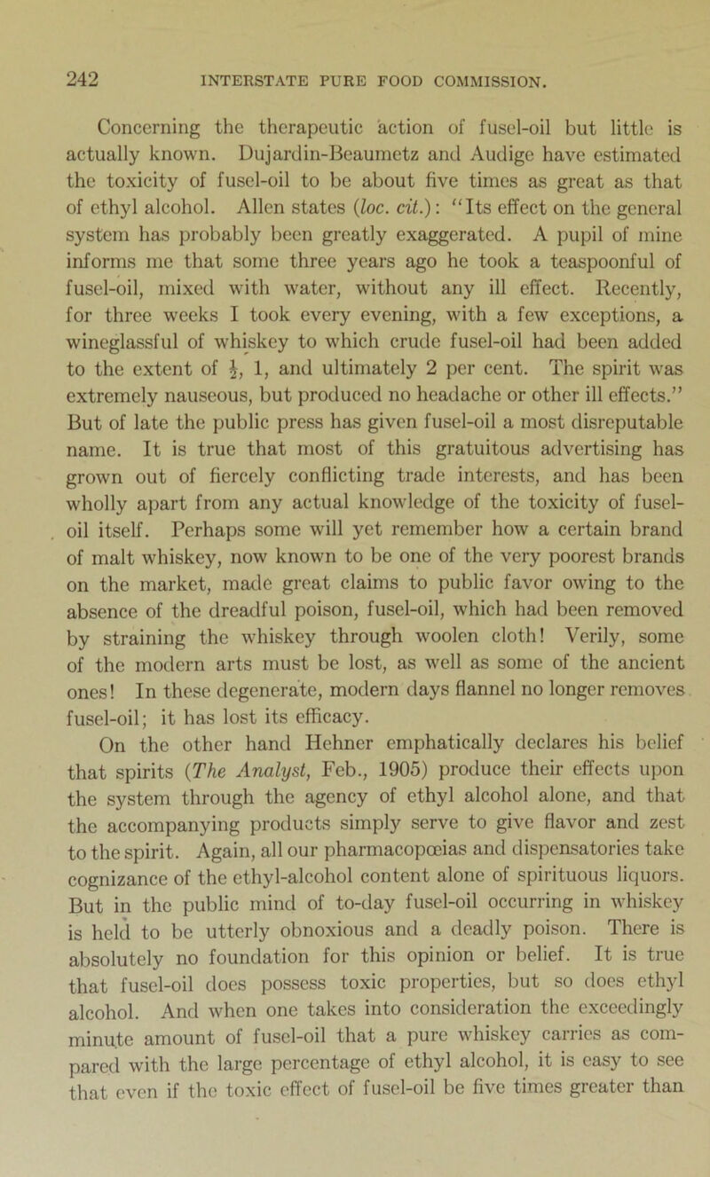 Concerning the therapeutic action of fusel-oil but little is actually known. Dujardin-Beaumetz and Audige have estimated the toxicity of fusel-oil to be about five times as great as that of ethyl alcohol. Allen states (Joe. cit.): Its effect on the general system has probably been greatly exaggerated. A pupil of mine informs me that some three years ago he took a teaspoonful of fusel-oil, mixed with water, without any ill effect. Recently, for three weeks I took every evening, with a few exceptions, a wineglassful of whiskey to which crude fusel-oil had been added to the extent of 1, and ultimately 2 per cent. The spirit was extremely nauseous, but produced no headache or other ill effects.” But of late the public press has given fusel-oil a most disreputable name. It is true that most of this gratuitous advertising has grown out of fiercely conflicting trade interests, and has been wholly apart from any actual knowledge of the toxicity of fusel- oil itself. Perhaps some will yet remember how a certain brand of malt whiskey, now known to be one of the very poorest brands on the market, made great claims to public favor owing to the absence of the dreadful poison, fusel-oil, which had been removed by straining the whiskey through woolen cloth! Verily, some of the modern arts must be lost, as well as some of the ancient ones! In these degenerate, modern days flannel no longer removes fusel-oil; it has lost its efficacy. On the other hand Hehner emphatically declares his belief that spirits (The Analyst, Feb., 1905) produce their effects upon the system through the agency of ethyl alcohol alone, and that the accompanying products simply serve to give flavor and zest to the spirit. Again, all our pharmacopoeias and dispensatories take cognizance of the ethyl-alcohol content alone of spirituous liquors. But in the public mind of to-day fusel-oil occurring in whiskey is held to be utterly obnoxious and a deadly poison. There is absolutely no foundation for this opinion or belief. It is true that fusel-oil does possess toxic properties, but so does ethyl alcohol. And when one takes into consideration the exceedingly minute amount of fusel-oil that a pure whiskey carries as com- pared with the large percentage of ethyl alcohol, it is easy to see that even if the toxic effect of fusel-oil be five times greater than