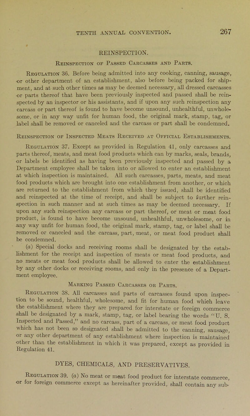 REINSPECTION. Reinspection of Passed Carcasses and Parts. Regulation 36. Before being admitted into any cooking, canning, sausage, or other department of an establishment, also before being packed for ship- ment, and at such other times as may be deemed necessary, all dressed carcasses or parts thereof that have been previously inspected and passed shall be rein- spected by an inspector or his assistants, and if upon any such reinspection any carcass or part thereof is found to have become unsound, unhealthful, unwhole- some, or in any way unfit for human food, the original mark, stamp, tag, or label shall be removed or canceled and the carcass or part shall be condemned. Reinspection of Inspected Meats Received at Official Establishments. Regulation 37. Except as provided in Regulation 41, only carcasses and parts thereof, meats, and meat food products which can by marks, seals, brands, or labels be identified as having been previously inspected and passed by a Department employee shall be taken into or allowed to enter an establishment at which inspection is maintained. All such carcasses, parts, meats, and meat food products which are brought into one establishment from another, or which are returned to the establishment from which they issued, shall be identified and reinspected at the time of receipt, and shall be subject to further rein- spection in such manner and at such times as may be deemed necessary. If upon any such reinspection any carcass or part thereof, or meat or meat food product, is found to have become unsound, unhealthful, unwholesome, or in any way unfit for human food, the original mark, stamp, tag, or label shall be removed or canceled and the carcass, part, -meat, or meat food product shall be condemned. (a) Special docks and receiving rooms shall be designated by the estab- lishment for the receipt and inspection of meats or meat food products, and no meats or meat food products shall be allowed to enter the establishment by any other docks or receiving rooms, and only in the presence of a Depart- ment employee. Marking Passed Carcasses or Parts. Regulation 38. All carcasses and parts of carcasses found upon inspec- tion to be sound, healthful, wholesome, and fit for human food which leave the establishment where they are prepared for interstate or foreign commerce shall be designated by a mark, stamp, tag, or label bearing the words “U. S. Inspected and Passed,” and no carcass, part of a carcass, or meat food product which has not been so designated shall be admitted to the canning, sausage, or any other department of any establishment where inspection is maintained other than the establishment in which it was prepared, except as provided in Regulation 41. DYES, CHEMICALS, AND PRESERVATIVES. Regulation 39. (a) No meat or meat food product for interstate commerce, or for foreign commerce except as hereinafter provided, shall contain any sub-