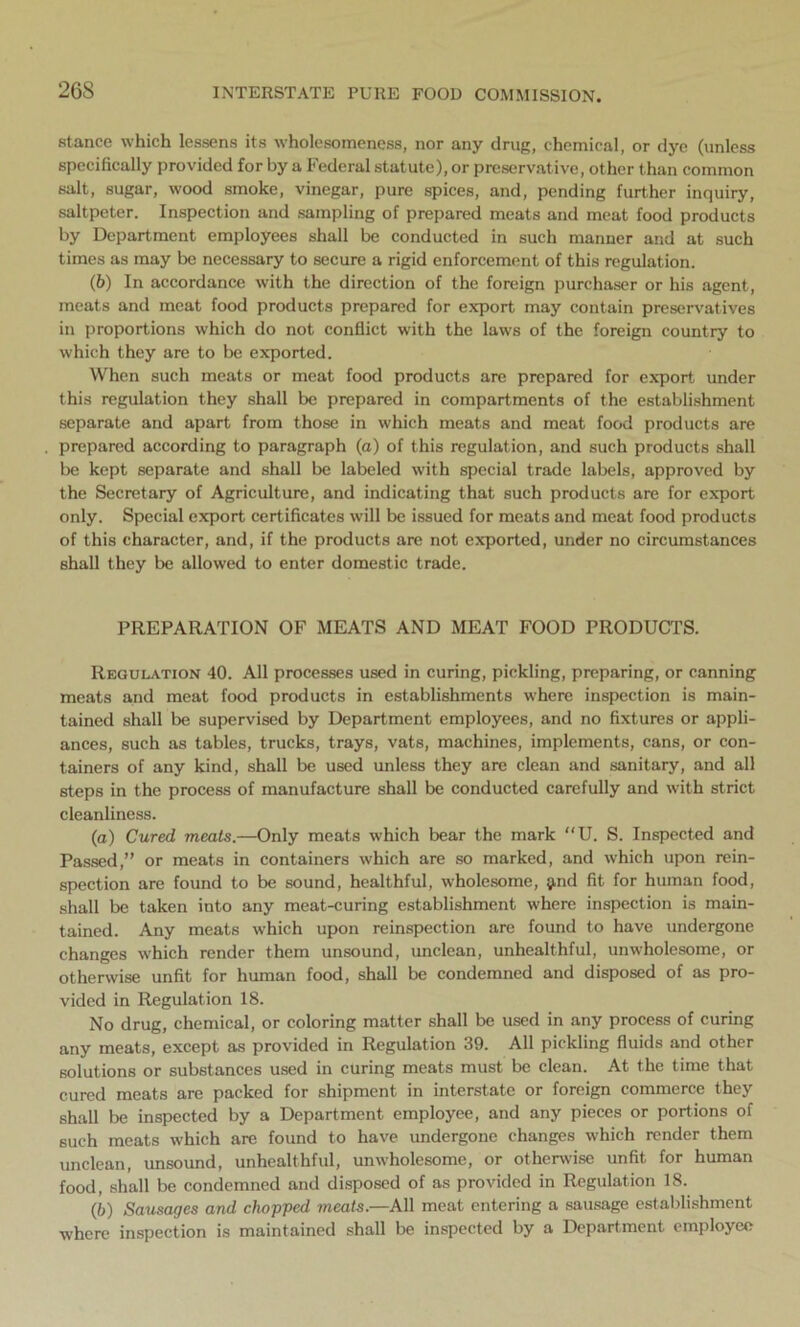 26S stance which lessens its wholesomeness, nor any drug, chemical, or dye (unless specifically provided for by a Federal statute), or preservative, other than common salt, sugar, wood smoke, vinegar, pure spices, and, pending further inquiry, saltpeter. Inspection and sampling of prepared meats and meat food products by Department employees shall be conducted in such manner and at such times as may be necessary to secure a rigid enforcement of this regulation. (b) In accordance with the direction of the foreign purchaser or his agent, meats and meat food products prepared for export may contain preservatives in proportions which do not conflict with the laws of the foreign country to which they are to be exported. When such meats or meat food products are prepared for export under this regulation they shall be prepared in compartments of the establishment separate and apart from those in which meats and meat food products are prepared according to paragraph (a) of this regulation, and such products shall be kept separate and shall be labeled with special trade labels, approved by the Secretary of Agriculture, and indicating that such products are for export only. Special export certificates will be issued for meats and meat food products of this character, and, if the products are not exported, under no circumstances shall they be allowed to enter domestic trade. PREPARATION OF MEATS AND MEAT FOOD PRODUCTS. Regulation 40. All processes used in curing, pickling, preparing, or canning meats and meat food products in establishments where inspection is main- tained shall be supervised by Department employees, and no fixtures or appli- ances, such as tables, trucks, trays, vats, machines, implements, cans, or con- tainers of any kind, shall be used unless they are clean and sanitary, and all steps in the process of manufacture shall be conducted carefully and with strict cleanliness. (а) Cured meats.—Only meats which bear the mark “U. S. Inspected and Passed,” or meats in containers which are so marked, and which upon rein- spection are found to be sound, healthful, wholesome, jmd fit for human food, shall be taken into any meat-curing establishment where inspection is main- tained. Any meats which upon reinspection are found to have undergone changes which render them unsound, unclean, unhealthful, unwholesome, or otherwise unfit for human food, shall be condemned and disposed of as pro- vided in Regulation 18. No drug, chemical, or coloring matter shall be used in any process of curing any meats, except as provided in Regulation 39. All pickling fluids and other solutions or substances used in curing meats must be clean. At the time that cured meats are packed for shipment in interstate or foreign commerce they shall be inspected by a Department employee, and any pieces or portions of such meats which are found to have undergone changes which render them unclean, unsound, unhealthful, unwholesome, or otherwise unfit for human food, shall be condemned and disposed of as provided in Regulation 18. (б) Sausages and chopped meats.—All meat entering a sausage establishment where inspection is maintained shall be inspected by a Department employee