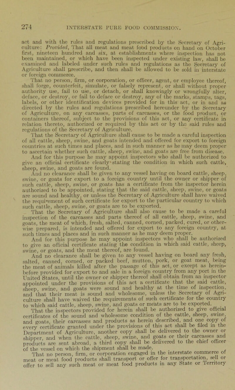 act and with the rules and regulations prescribed by the Secretary of Agri- culture: Provided, That all meat and meat food products on hand on October first, nineteen hundred and six, at establishments where inspection has not been maintained, or which have been inspected under existing law, shall be examined and labeled under such rules and regulations as the Secretary of Agriculture shall prescribe, and then shall be allowed to be sold in interstate or foreign commerce. That no person, firm, or corporation, or officer, agent, or employee thereof, shall forge, counterfeit, simulate, or falsely represent, or shall without proper authority use, fail to use, or detach, or shall knowingly or wrongfully alter, deface, or destroy, or fail to deface or destroy, any of the marks, stamps, tags, labels, or other identification devices provided for in this act, or in and as directed by the rules and regulations prescribed hereunder by the Secretary of Agriculture, on any carcasses, parts of carcasses, or the food product, or containers thereof, subject to the provisions of this act, or any certificate in relation thereto, authorized or required by this act or by the said rules and regulations of the Secretary of Agriculture. That the Secretary of Agriculture shall cause to be made a careful inspection of all cattle, sheep, swine, and goats intended and offered for export to foreign countries at such times and places, and in such manner as he may deem proper to ascertain whether such cattle, sheep, swine, and goats are free from disease. And for this purpose he may appoint inspectors who shall be authorized to give an official certificate clearly*stating the condition in which such cattle, sheep, swine, and goats are found. And no clearance shall be given to any vessel having on board cattle, sheep, swine, or goats for export to a foreign country until the owner or shipper of such cattle, sheep, swine, or goats has a certificate from the inspector herein authorized to be appointed, stating that the said cattle, sheep, swine, or goats are sound and healthy, or unless the Secretary of Agriculture shall have waived the requirement of such certificate for export to the particular country to which such cattle, sheep, swine, or goats are to be exported. That the Secretary of Agriculture shall also cause to be made a careful inspection of the carcasses and parts thereof of all cattle, sheep, swine, and goats, the meat of which, fresh, salted, canned, corned, packed, cured, or other- wise prepared, is intended and offered for export to any foreign country, at such times and places and in such manner as he may deem proper. And for this purpose he may appoint inspectors who shall be authorized to give an official certificate stating the condition in which said cattle, sheep, swine, or goats, and the meat thereof, are found. And no clearance shall be given to any vessel having on board any fresh, salted, canned, corned, or packed beef, mutton, pork, or goat meat, being the meat of animals killed after the passage of this act, or except as herein- before provided for export to and sale in a foreign country from any port in the United States, until the owner or shipper thereof shall obtain from an inspector appointed under the provisions of this act a certificate that the said cattle, sheep, swine, and goats were sound and healthy at the time of inspection, and that their meat is sound and wholesome, unless the Secretary of Agri- culture shall have waived the requirements of such certificate for the country to which said cattle, sheep, swine, and goats or meats are to be exported. That the inspectors provided for herein shall be authorized to give official certificates of the sound and wholesome condition of the cattle, sheep, swine, and goats, their carcasses and products as herein described, and one copy of every certificate granted under the provisions of this act shall be filed in the Department of Agriculture, another copy shall be delivered to the owner or shipper, and when the cattle, sheep, swine, and goats or their carcasses and products are sent abroad, a third copy shall be delivered to the chief officer of the vessel on which the shipment shall be made. That no person, firm, or corporation engaged in the interstate commerce of meat or meat food products shall transport or offer for transportation, sell or offer to sell any such meat or meat food products in any State or territory