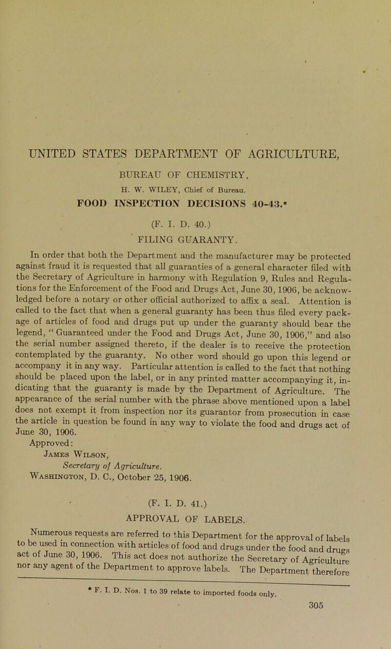 BUREAU OF CHEMISTRY. H. W. WILEY, Chief of Bureau. FOOD INSPECTION DECISIONS 40-43.* (F. I. D. 40.) FILING GUARANTY. In order that both the Department and the manufacturer may be protected against fraud it is requested that all guaranties of a general character filed with the Secretary of Agriculture in harmony with Regulation 9, Rules and Regula- tions for the Enforcement of the Food and Drugs Act, June 30, 190G, be acknow- ledged before a notary or other official authorized to affix a seal. Attention is called to the fact that when a general guaranty has been thus filed every pack- age of articles of food and drugs put up under the guaranty should bear the legend, “ Guaranteed under the Food and Drugs Act, June 30, 1906,” and also the serial number assigned thereto, if the dealer is to receive the protection contemplated by the guaranty. No other word should go upon this legend or accompany it in any way. Particular attention is called to the fact that nothing should be placed upon the label, or in any printed matter accompanying it, in- dicating that the guaranty is made by the Department of Agriculture. The appearance of the serial number with the phrase above mentioned upon a label does not exempt it from inspection nor its guarantor from prosecution in case the article in question be found in any way to violate the food and drugs act of June 30, 1906. Approved: James Wilson, Secretary of Agriculture. Washington, D. C., October 25, 1906. (F. I. D. 41.) APPROVAL OF LABELS. Numerous requests are referred to this Department for the approval of labels to be used in connection with articles of food and drugs under the food and dm vs act of June 30, 1906. This act does not authorize the Secretary of Agriculture nor any agent of the Department to approve labels. The Department therefore * F. I. D. Nos. I to 39 relate to imported foods only.