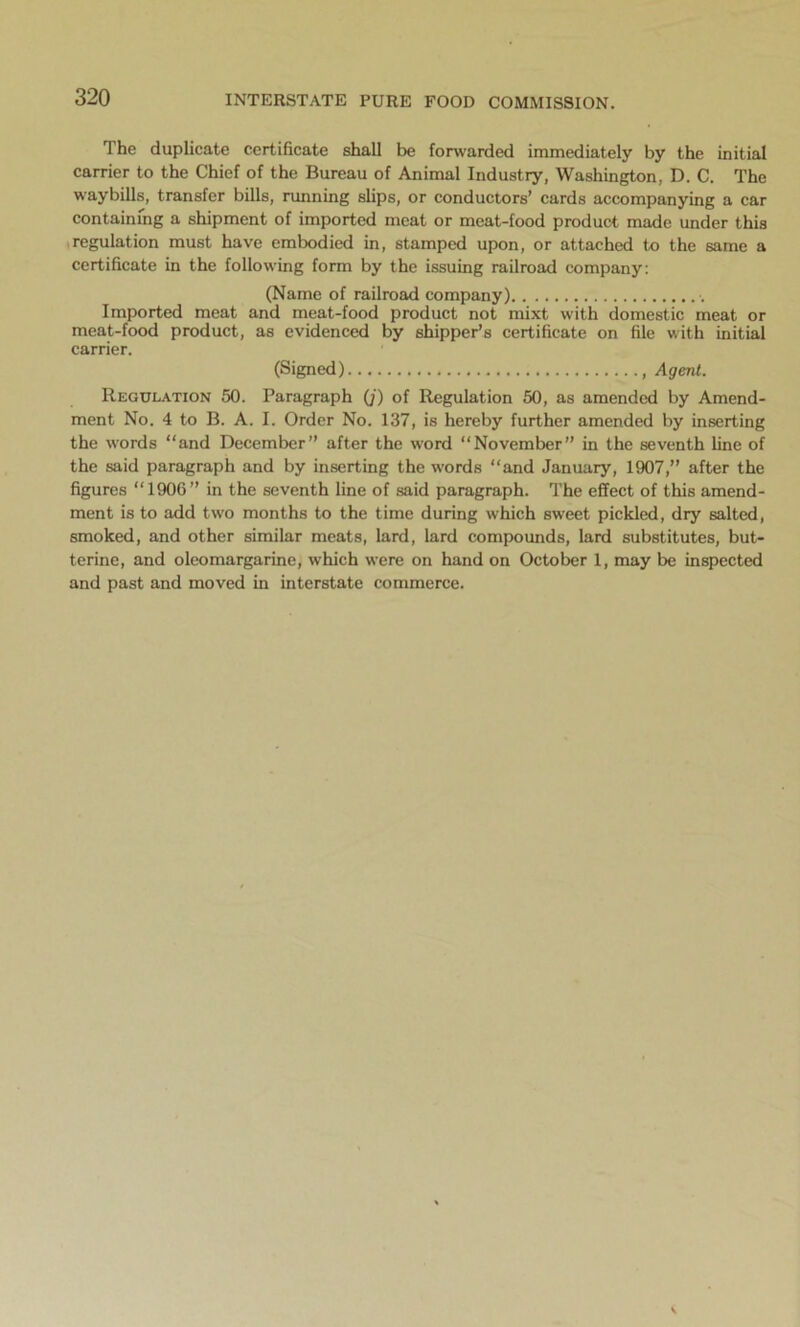 The duplicate certificate shall be forwarded immediately by the initial carrier to the Chief of the Bureau of Animal Industry, Washington, D. C. The waybills, transfer bills, running slips, or conductors’ cards accompanying a car containing a shipment of imported meat or meat-food product made under this regulation must have embodied in, stamped upon, or attached to the same a certificate in the following form by the issuing railroad company: (Name of railroad company) •. Imported meat and meat-food product not mixt with domestic meat or meat-food product, as evidenced by shipper’s certificate on file with initial carrier. (Signed) , Agent. Regulation 50. Paragraph (;) of Regulation 50, as amended by Amend- ment No. 4 to B. A. I. Order No. 137, is hereby further amended by inserting the words “and December” after the word “November” in the seventh line of the said paragraph and by inserting the words “and January, 1907,” after the figures “1906” in the seventh line of said paragraph. The effect of this amend- ment is to add two months to the time during which sweet pickled, dry salted, smoked, and other similar meats, lard, lard compounds, lard substitutes, but- terine, and oleomargarine, which were on hand on October 1, may be inspected and past and moved in interstate commerce.