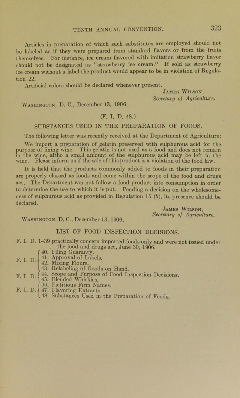 Articles in preparation of which such substitutes are employed should not be labeled as if they were prepared from standard flavors or from the fruits themselves. For instance, ice cream flavored with imitation strawberry flavor should not be designated as “strawberry ice cream.” If sold as strawberry ice cream without a label the product would appear to be in violation of Regula- tion 22. Artificial colors should be declared whenever present. James Wilson, Secretary of Agriculture. Washington, D. C., December 13, 1906. (F. I. D. 48.) SUBSTANCES USED IN THE PREPARATION OF FOODS. The following letter was recently received at the Department of Agriculture: We import a preparation of gelatin preserved with sulphurous acid for the purpose of fining wine. This gelatin is not used as a food and does not remain in the wine, altho a small amount of the sulphurous acid may be left in the wine. Please inform us if the sale of this product is a violation of the food law. It is held that the products commonly added to foods in their preparation are properly classed as foods and come within the scope of the food and drugs act. The Department can not follow a food product into consumption in order to determine the use to which it is put. Pending a decision on the wholesome- ness of sulphurous acid as provided in Regulation 15 (6), its presence should be declared. James Wilson, Secretary of Agriculture. Washington, D. C., December 13, 1906. LIST OF FOOD INSPECTION DECISIONS. F. I. F. I. F. I. F. I. D. D. D. D. 1-39 practically concern imported foods only and were not issued under the food and drugs act, June 30, 1906. ' 40. Filing Guaranty. 41. Approval of Labels. 42. Mixing Flours. .43. Relabeling of Goods on Hand. 44. Scope and Purpose of Food Inspection Decisions. 45. Blended Whiskies. '46. Fictitious Firm Names. 47. Flavoring Extracts. . 48. Substances Used in the Preparation of Foods.