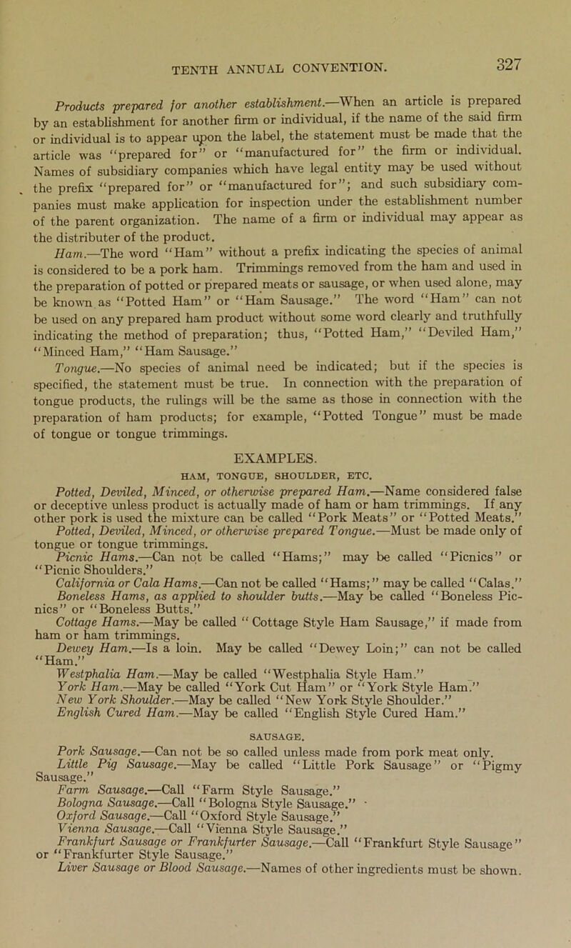 Products prepared for another establishment.—When an article is prepared by an establishment for another firm or individual, if the name of the said firm or individual is to appear upon the label, the statement must be made that the article was “prepared for” or “manufactured for” the firm or individual. Names of subsidiary companies which have legal entity may be used without the prefix “prepared for” or “manufactured for ; and such subsidiary com- panies must make application for inspection under the establishment number of the parent organization. The name of a firm or individual may appear as the distributer of the product. Ham.—The word “Ham” without a prefix indicating the species of animal is considered to be a pork ham. Trimmings removed from the ham and used in the preparation of potted or prepared meats or sausage, or when used alone, may be known as “Potted Ham” or “Ham Sausage.” The word “Ham” can not be used on any prepared ham product without some word clearly and truthfully indicating the method of preparation; thus, “Potted Ham,” “Deviled Ham,” “Minced Ham,” “Ham Sausage.” Tongue.—No species of animal need be indicated; but if the species is specified, the statement must be true. In connection with the preparation of tongue products, the rulings will be the same as those in connection with the preparation of ham products; for example, “Potted Tongue” must be made of tongue or tongue trimmings. EXAMPLES. HAM, TONGUE, SHOULDER, ETC. Potted, Deviled, Minced, or otherwise prepared Ham.—Name considered false or deceptive unless product is actually made of ham or ham trimmings. If any other pork is used the mixture can be called “Pork Meats” or “Potted Meats.” Potted, Deviled, Minced, or otherwise prepared Tongue.—Must be made only of tongue or tongue trimmings. Picnic Hams.—Can not be called “Hams;” may be called “Picnics” or “Picnic Shoulders.” California or Cala Hams.—Can not be called “Hams; ” may be called “Calas.” Boneless Hams, as applied to shoulder butts.-—May be called “Boneless Pic- nics” or “Boneless Butts.” Cottage Hams.—May be called “ Cottage Style Ham Sausage,” if made from ham or ham trimmings. Dewey Ham.—Is a loin. May be called “Dewey Loin;” can not be called “Ham.” Westphalia Ham.—May be called “Westphalia Style Ham.” York Ham.—May be called “York Cut Ham” or “York Style Ham.” Hew York Shoulder.—May be called “New York Style Shoulder.” English Cured Ham.—May be called “English Style Cured Ham.” SAUSAGE. Pork Sausage.—Can not be so called unless made from pork meat only. Little Pig Sausage.—May be called “Little Pork Sausage” or “Pigmy Sausage.” Farm Sausage.—Call “Farm Style Sausage.” Bologna Sausage.—Call “Bologna Style Sausage.” • Oxford Sausage.—Call “Oxford Style Sausage.” Vienna Sausage— Call “Vienna Style Sausage.” Frankfurt Sausage or Frankfurter Sausage.—Call “Frankfurt Style Sausage” or “Frankfurter Style Sausage.” Liver Sausage or Blood Sausage.—Names of other ingredients must be shown.