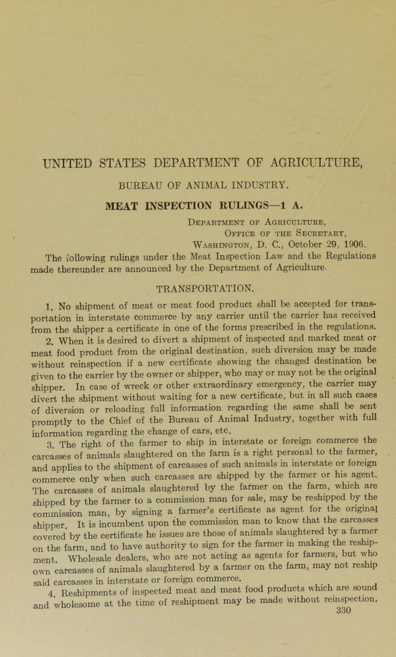 BUREAU OF ANIMAL INDUSTRY. MEAT INSPECTION RULINGS—1 A. Department of Agriculture, Office of the Secretary, Washington, D. C., October 29, 1906. The following rulings under the Meat Inspection Law and the Regulations made thereunder are announced by the Department of Agriculture. TRANSPORTATION. 1. No shipment of meat or meat food product shall be accepted for trans- portation in interstate commerce by any carrier until the carrier has received from the shipper a certificate in one of the forms prescribed in the regulations. 2. When it is desired to divert a shipment of inspected and marked meat or meat food product from the original destination, such diversion may be made without reinspection if a new certificate showing the changed destination be given to the carrier by the owner or shipper, who may or may not be the original shipper. In case of wreck or other extraordinary emergency, the carrier may divert the shipment without waiting for a new certificate, but in all such cases of diversion or reloading full information regarding the same shall be sent promptly to the Chief of the Bureau of Animal Industry, together with full information regarding the change of cars, etc. 3. The light of the farmer to ship in interstate or foreign commerce the carcasses of animals slaughtered on the farm is a right personal to the farmer, and applies to the shipment of carcasses of such animals in interstate or foreign commerce only when such carcasses are shipped by the farmer or his agent. The carcasses of animals slaughtered by the farmer on the farm, which are shipped by the farmer to a commission man for sale, may be reshipped by the commission man, by signing a farmer’s certificate as agent for the original shipper. It is incumbent upon the commission man to know that the carcasses covered by the certificate he issues are those of animals slaughtered by a farmer on the farm, and to have authority to sign for the farmer in making the reship- ment Wholesale dealers, who are not acting as agents for farmers, but who own carcasses of animals slaughtered by a farmer on the farm, may not reship said carcasses in interstate or foreign commerce. 4 Reshipments of inspected meat and meat food products which are sound and wholesome at the time of reshipment may be made without re.nspection,