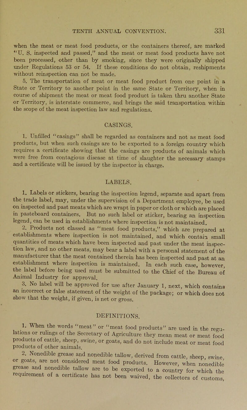 when the meat or meat food products, or the containers thereof, are marked “U. S. inspected and passed,” and the meat or meat food products have not been processed, other than by smoking, since they were originally shipped under Regulations 53 or 54. If these conditions do not obtain, reshipments without reinspection can not be made. 5. The transportation of meat or meat food product from one point in a State or Territory to another point in the same State or Territory, when in course of shipment the meat or meat food product is taken thru another State or Territory, is interstate commerce, and brings the said transportation within the scope of the meat inspection law and regulations. CASINGS. 1. Unfilled “casings” shall be regarded as containers and not as meat food products, but when such casings are to be exported to a foreign country which requires a certificate showing that the casings are products of animals which were free from contagious disease at time of slaughter the necessary stamps and a certificate will be issued by the inspector in charge. LABELS. 1. Labels or stickers, bearing the inspection legend, separate and apart from the trade label, may, under the supervision of a Department employee, be used on inspected and past meats which are wrapt in paper or cloth or which are placed in pasteboard containers. But no such label or sticker, bearing an inspection legend, can be used in establishments where inspection is not maintained. 2. Products not classed as “meat food products,” which are prepared at establishments where inspection is not maintained, and which contain small quantities of meats which have been inspected and past under the meat inspec- tion law, and no other meats, may bear a label with a personal statement of the manufacturer that the meat contained therein has been inspected and past at an establishment where inspection is maintained. In each such case, however, the label before being used must be submitted to the Chief of the Bureau of Animal Industry for approval. 3. No label will be approved for use after January 1, next, which contains an incorrect or false statement of the weight of the package; or which does not show that the weight, if given, is net or gross. DEFINITIONS. 1. When the words “meat” or “meat food products” are used in the regu- lations or rulings of the Secretary of Agriculture they mean meat or meat food products of cattle, sheep, swine, or goats, and do not include meat or meat food products of other animals. 2. Nonedible grease and nonedible tallow, derived from cattle, sheep swine or goats, are not considered meat food products. However, when nonedible grease and nonedible tallow are to be exported to a country for which the requirement of a certificate has not been waived, the collectors of customs,