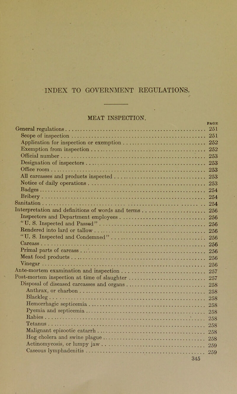 INDEX TO GOVERNMENT REGULATIONS. MEAT INSPECTION. PAGE General regulations 251 Scope of inspection 251 Application for inspection or exemption 252 Exemption from inspection 252 Official number 253 Designation of inspectors 253 Office room 253 All carcasses and products inspected 253 Notice of daily operations 253 Badges 254 Bribery 254 Sanitation 254 Interpretation and definitions of words and terms 256 Inspectors and Department employees 256 U. S. Inspected and Passed” 256 Rendered into lard or tallow 256 “U. S. Inspected and Condemned” 256 Carcass 256 Primal parts of carcass . 256 Meat food products 256 Vinegar 256 Ante-mortem examination and inspection 257 Post-mortem inspection at time of slaughter 257 Disposal of diseased carcasses and organs 258 Anthrax, or charbon 258 Blackleg 258 Hemorrhagic septicemia 258 Pyemia and septicemia 258 Rabies • 258 Tetanus 258 Malignant epizootic catarrh 258 Hog cholera and swine plague 258 Actinomycosis, or lumpy jaw 259 Caseous lymphadenitis 259