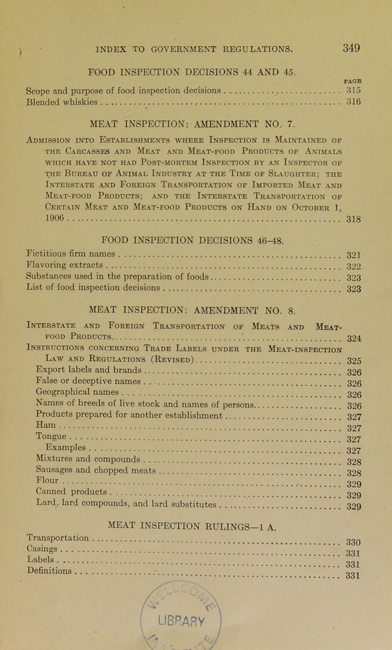 I FOOD INSPECTION DECISIONS 44 AND 45. Scope and purpose of food inspection decisions Blended whiskies MEAT INSPECTION: AMENDMENT NO. 7. Admission into Establishments where Inspection is Maintained of the Carcasses and Meat and Meat-food Products of Animals WHICH HAVE NOT HAD PoST-MORTEM INSPECTION BY AN INSPECTOR OF the Bureau of Animal Industry at the Time of Slaughter; the Interstate and Foreign Transportation of Imported Meat and Meat-food Products; and the Interstate Transportation of Certain Meat and Meat-food Products on Hand on October 1, 1906 FOOD INSPECTION DECISIONS 46-48. Fictitious firm names _ Flavoring extracts Substances used in the preparation of foods List of food inspection decisions MEAT INSPECTION: AMENDMENT NO. 8. Interstate and Foreign Transportation of Meats and Meat- food Products Instructions concerning Trade Labels under the Meat-inspection Law and Regulations (Revised) Export labels and brands False or deceptive names Geographical names Names of breeds of live stock and names of persons Products prepared for another establishment Ham Tongue Examples Mixtures and compounds Sausages and chopped meats Flour Canned products Lard, lard compounds, and lard substitutes MEAT INSPECTION RULINGS—1 A. Transportation Casings Labels Definitions PAGE 315 316 318 321 322 323 323 324 325 326 326 326 326 327 327 327 327 328 328 329 329 329 330 331 331 331